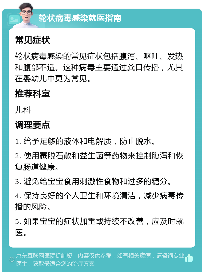 轮状病毒感染就医指南 常见症状 轮状病毒感染的常见症状包括腹泻、呕吐、发热和腹部不适。这种病毒主要通过粪口传播，尤其在婴幼儿中更为常见。 推荐科室 儿科 调理要点 1. 给予足够的液体和电解质，防止脱水。 2. 使用蒙脱石散和益生菌等药物来控制腹泻和恢复肠道健康。 3. 避免给宝宝食用刺激性食物和过多的糖分。 4. 保持良好的个人卫生和环境清洁，减少病毒传播的风险。 5. 如果宝宝的症状加重或持续不改善，应及时就医。