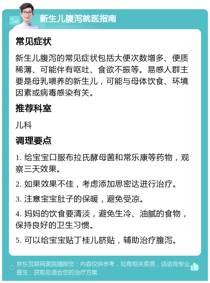 新生儿腹泻就医指南 常见症状 新生儿腹泻的常见症状包括大便次数增多、便质稀薄、可能伴有呕吐、食欲不振等。易感人群主要是母乳喂养的新生儿，可能与母体饮食、环境因素或病毒感染有关。 推荐科室 儿科 调理要点 1. 给宝宝口服布拉氏酵母菌和常乐康等药物，观察三天效果。 2. 如果效果不佳，考虑添加思密达进行治疗。 3. 注意宝宝肚子的保暖，避免受凉。 4. 妈妈的饮食要清淡，避免生冷、油腻的食物，保持良好的卫生习惯。 5. 可以给宝宝贴丁桂儿脐贴，辅助治疗腹泻。