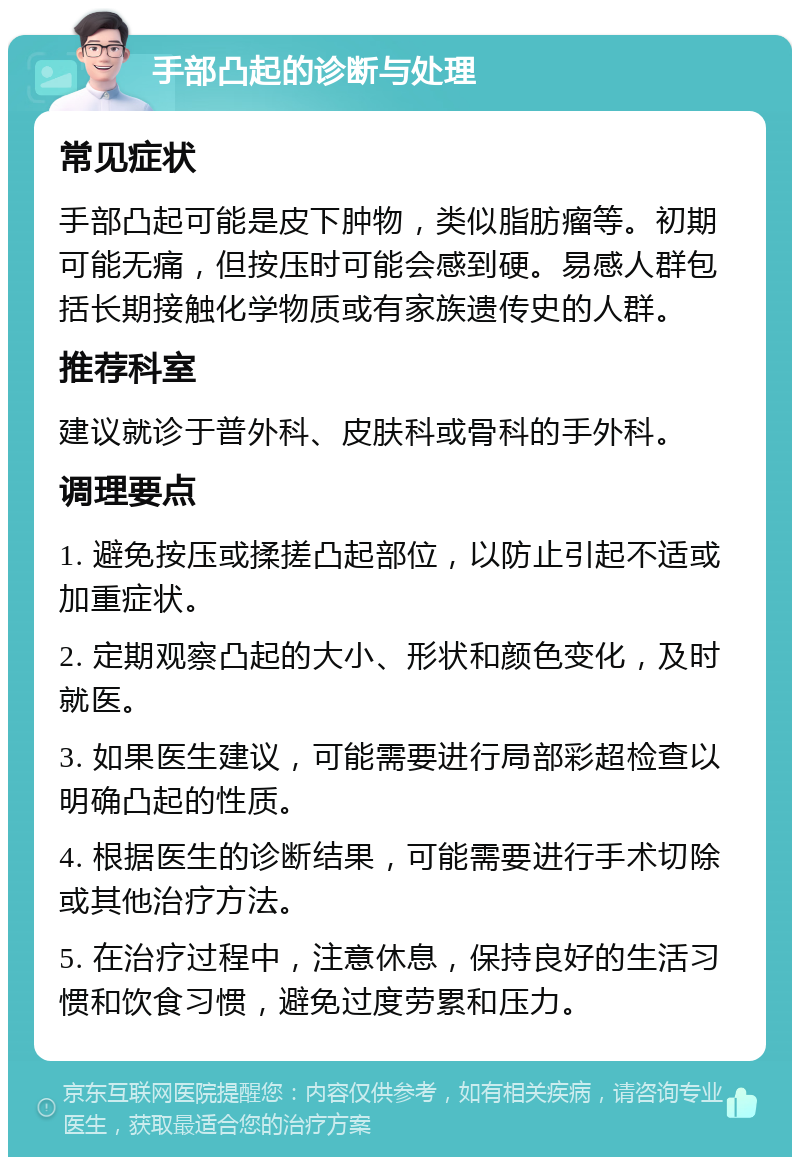 手部凸起的诊断与处理 常见症状 手部凸起可能是皮下肿物，类似脂肪瘤等。初期可能无痛，但按压时可能会感到硬。易感人群包括长期接触化学物质或有家族遗传史的人群。 推荐科室 建议就诊于普外科、皮肤科或骨科的手外科。 调理要点 1. 避免按压或揉搓凸起部位，以防止引起不适或加重症状。 2. 定期观察凸起的大小、形状和颜色变化，及时就医。 3. 如果医生建议，可能需要进行局部彩超检查以明确凸起的性质。 4. 根据医生的诊断结果，可能需要进行手术切除或其他治疗方法。 5. 在治疗过程中，注意休息，保持良好的生活习惯和饮食习惯，避免过度劳累和压力。