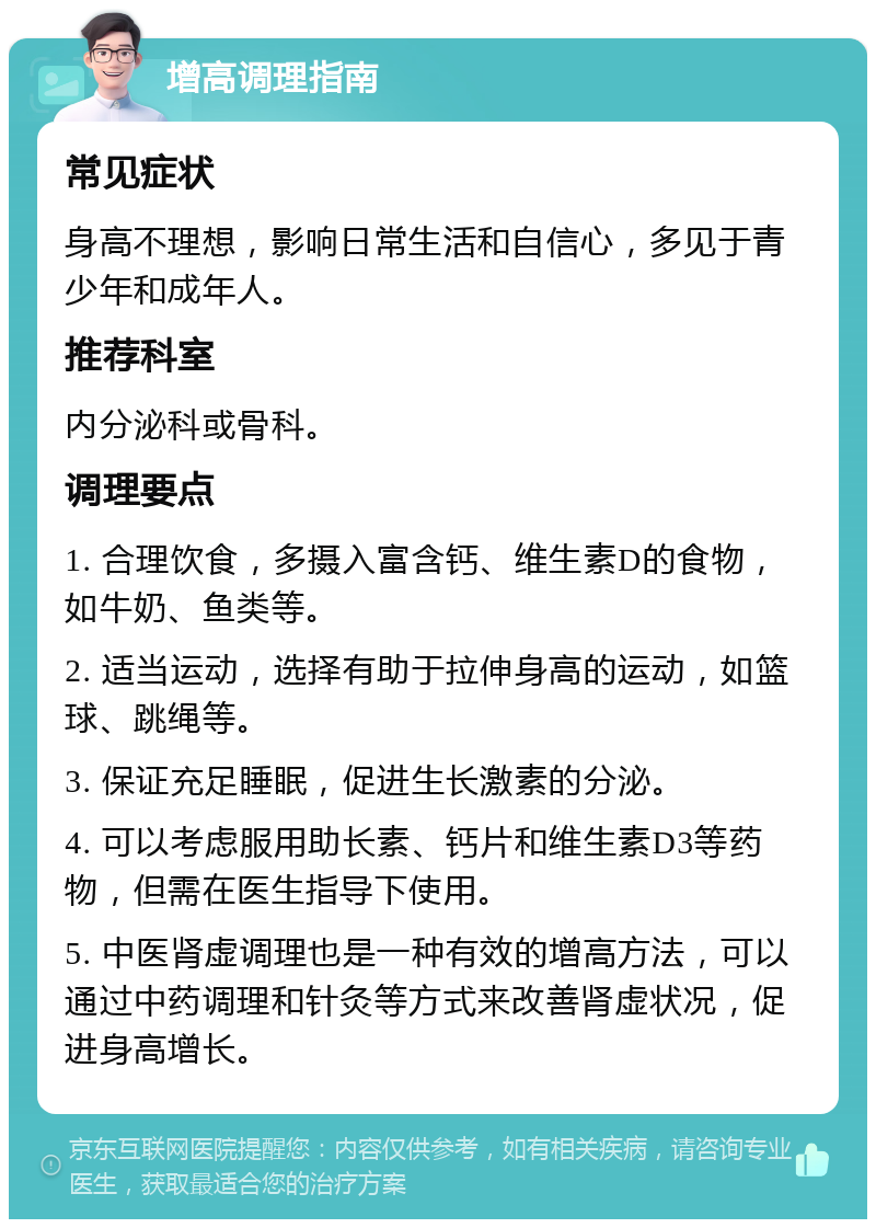 增高调理指南 常见症状 身高不理想，影响日常生活和自信心，多见于青少年和成年人。 推荐科室 内分泌科或骨科。 调理要点 1. 合理饮食，多摄入富含钙、维生素D的食物，如牛奶、鱼类等。 2. 适当运动，选择有助于拉伸身高的运动，如篮球、跳绳等。 3. 保证充足睡眠，促进生长激素的分泌。 4. 可以考虑服用助长素、钙片和维生素D3等药物，但需在医生指导下使用。 5. 中医肾虚调理也是一种有效的增高方法，可以通过中药调理和针灸等方式来改善肾虚状况，促进身高增长。