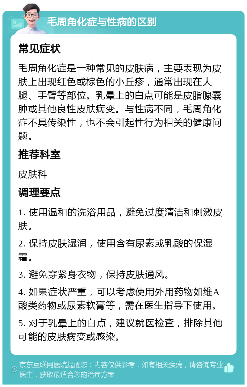 毛周角化症与性病的区别 常见症状 毛周角化症是一种常见的皮肤病，主要表现为皮肤上出现红色或棕色的小丘疹，通常出现在大腿、手臂等部位。乳晕上的白点可能是皮脂腺囊肿或其他良性皮肤病变。与性病不同，毛周角化症不具传染性，也不会引起性行为相关的健康问题。 推荐科室 皮肤科 调理要点 1. 使用温和的洗浴用品，避免过度清洁和刺激皮肤。 2. 保持皮肤湿润，使用含有尿素或乳酸的保湿霜。 3. 避免穿紧身衣物，保持皮肤通风。 4. 如果症状严重，可以考虑使用外用药物如维A酸类药物或尿素软膏等，需在医生指导下使用。 5. 对于乳晕上的白点，建议就医检查，排除其他可能的皮肤病变或感染。