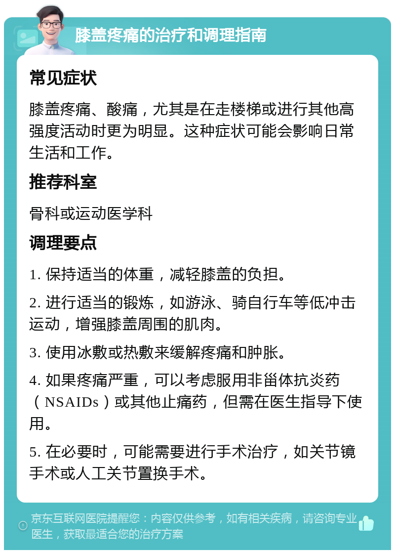 膝盖疼痛的治疗和调理指南 常见症状 膝盖疼痛、酸痛，尤其是在走楼梯或进行其他高强度活动时更为明显。这种症状可能会影响日常生活和工作。 推荐科室 骨科或运动医学科 调理要点 1. 保持适当的体重，减轻膝盖的负担。 2. 进行适当的锻炼，如游泳、骑自行车等低冲击运动，增强膝盖周围的肌肉。 3. 使用冰敷或热敷来缓解疼痛和肿胀。 4. 如果疼痛严重，可以考虑服用非甾体抗炎药（NSAIDs）或其他止痛药，但需在医生指导下使用。 5. 在必要时，可能需要进行手术治疗，如关节镜手术或人工关节置换手术。