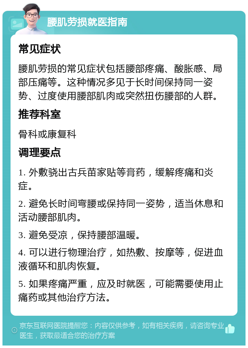 腰肌劳损就医指南 常见症状 腰肌劳损的常见症状包括腰部疼痛、酸胀感、局部压痛等。这种情况多见于长时间保持同一姿势、过度使用腰部肌肉或突然扭伤腰部的人群。 推荐科室 骨科或康复科 调理要点 1. 外敷骁出古兵苗家贴等膏药，缓解疼痛和炎症。 2. 避免长时间弯腰或保持同一姿势，适当休息和活动腰部肌肉。 3. 避免受凉，保持腰部温暖。 4. 可以进行物理治疗，如热敷、按摩等，促进血液循环和肌肉恢复。 5. 如果疼痛严重，应及时就医，可能需要使用止痛药或其他治疗方法。