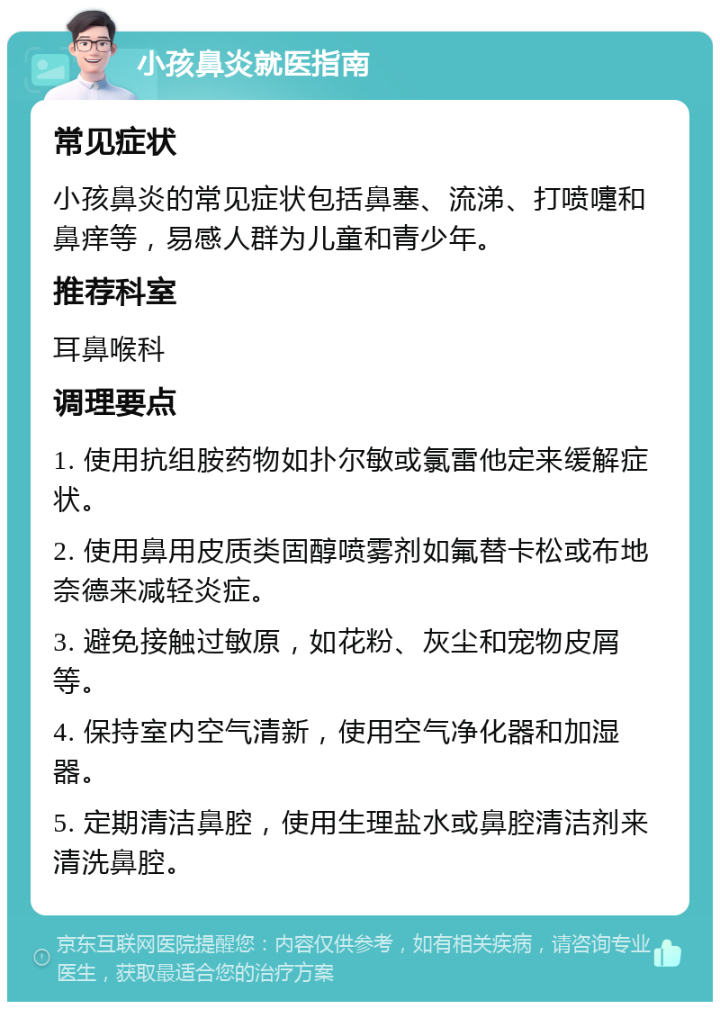 小孩鼻炎就医指南 常见症状 小孩鼻炎的常见症状包括鼻塞、流涕、打喷嚏和鼻痒等，易感人群为儿童和青少年。 推荐科室 耳鼻喉科 调理要点 1. 使用抗组胺药物如扑尔敏或氯雷他定来缓解症状。 2. 使用鼻用皮质类固醇喷雾剂如氟替卡松或布地奈德来减轻炎症。 3. 避免接触过敏原，如花粉、灰尘和宠物皮屑等。 4. 保持室内空气清新，使用空气净化器和加湿器。 5. 定期清洁鼻腔，使用生理盐水或鼻腔清洁剂来清洗鼻腔。