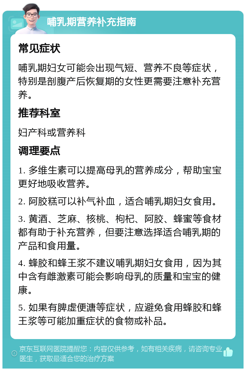 哺乳期营养补充指南 常见症状 哺乳期妇女可能会出现气短、营养不良等症状，特别是剖腹产后恢复期的女性更需要注意补充营养。 推荐科室 妇产科或营养科 调理要点 1. 多维生素可以提高母乳的营养成分，帮助宝宝更好地吸收营养。 2. 阿胶糕可以补气补血，适合哺乳期妇女食用。 3. 黄酒、芝麻、核桃、枸杞、阿胶、蜂蜜等食材都有助于补充营养，但要注意选择适合哺乳期的产品和食用量。 4. 蜂胶和蜂王浆不建议哺乳期妇女食用，因为其中含有雌激素可能会影响母乳的质量和宝宝的健康。 5. 如果有脾虚便溏等症状，应避免食用蜂胶和蜂王浆等可能加重症状的食物或补品。