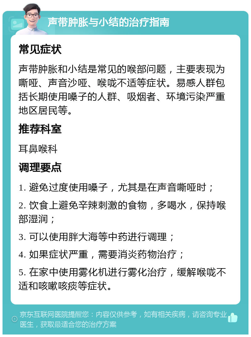 声带肿胀与小结的治疗指南 常见症状 声带肿胀和小结是常见的喉部问题，主要表现为嘶哑、声音沙哑、喉咙不适等症状。易感人群包括长期使用嗓子的人群、吸烟者、环境污染严重地区居民等。 推荐科室 耳鼻喉科 调理要点 1. 避免过度使用嗓子，尤其是在声音嘶哑时； 2. 饮食上避免辛辣刺激的食物，多喝水，保持喉部湿润； 3. 可以使用胖大海等中药进行调理； 4. 如果症状严重，需要消炎药物治疗； 5. 在家中使用雾化机进行雾化治疗，缓解喉咙不适和咳嗽咳痰等症状。