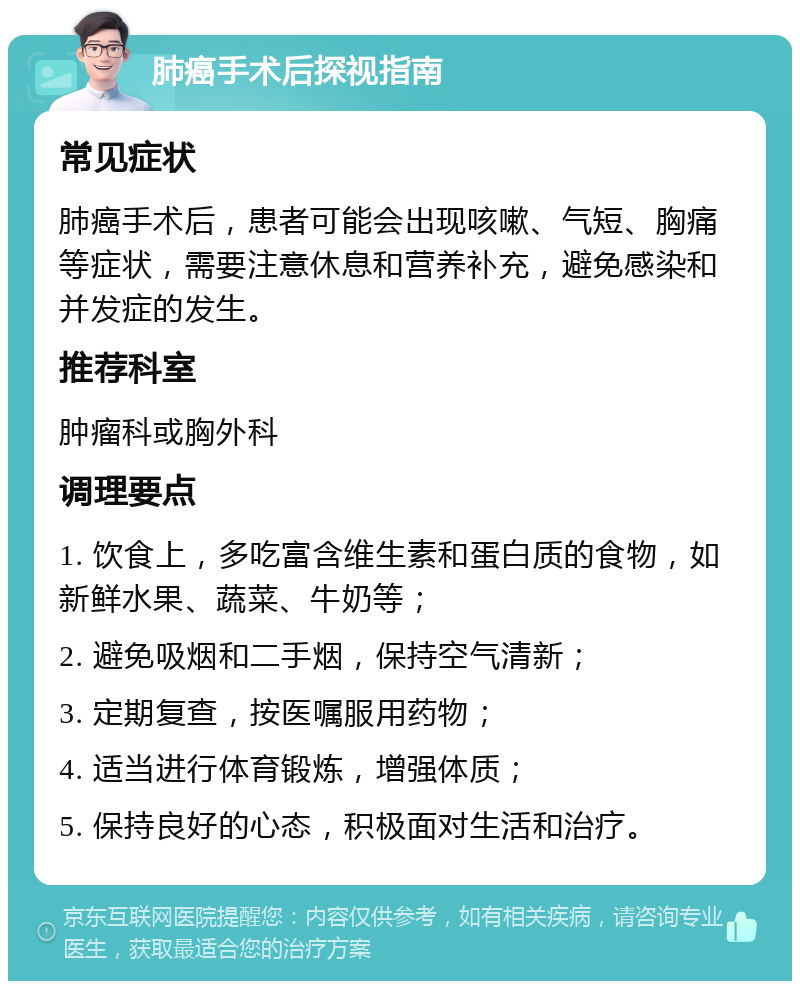 肺癌手术后探视指南 常见症状 肺癌手术后，患者可能会出现咳嗽、气短、胸痛等症状，需要注意休息和营养补充，避免感染和并发症的发生。 推荐科室 肿瘤科或胸外科 调理要点 1. 饮食上，多吃富含维生素和蛋白质的食物，如新鲜水果、蔬菜、牛奶等； 2. 避免吸烟和二手烟，保持空气清新； 3. 定期复查，按医嘱服用药物； 4. 适当进行体育锻炼，增强体质； 5. 保持良好的心态，积极面对生活和治疗。