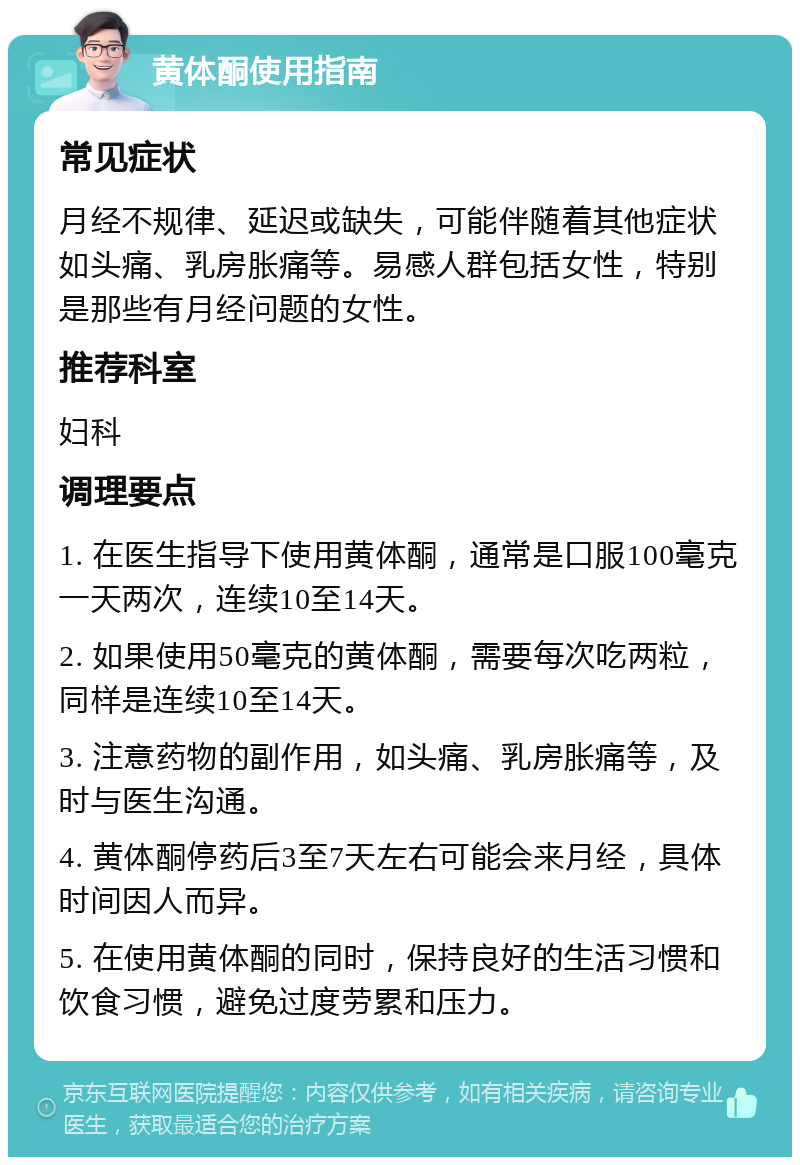 黄体酮使用指南 常见症状 月经不规律、延迟或缺失，可能伴随着其他症状如头痛、乳房胀痛等。易感人群包括女性，特别是那些有月经问题的女性。 推荐科室 妇科 调理要点 1. 在医生指导下使用黄体酮，通常是口服100毫克一天两次，连续10至14天。 2. 如果使用50毫克的黄体酮，需要每次吃两粒，同样是连续10至14天。 3. 注意药物的副作用，如头痛、乳房胀痛等，及时与医生沟通。 4. 黄体酮停药后3至7天左右可能会来月经，具体时间因人而异。 5. 在使用黄体酮的同时，保持良好的生活习惯和饮食习惯，避免过度劳累和压力。