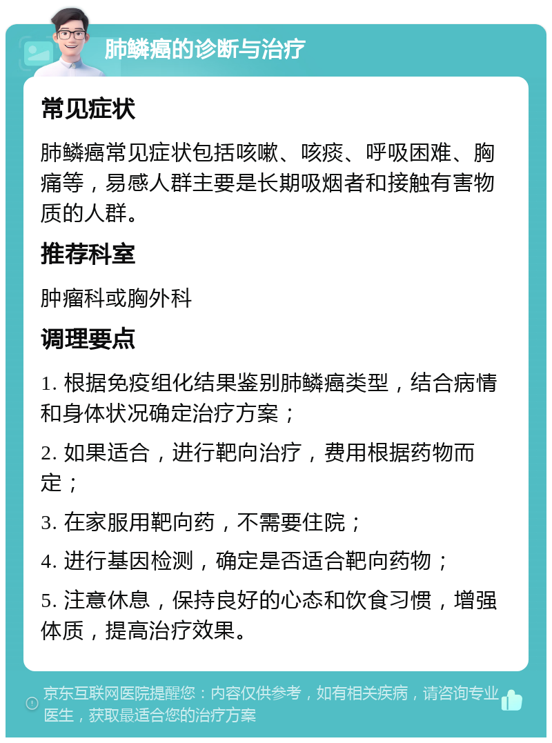 肺鳞癌的诊断与治疗 常见症状 肺鳞癌常见症状包括咳嗽、咳痰、呼吸困难、胸痛等，易感人群主要是长期吸烟者和接触有害物质的人群。 推荐科室 肿瘤科或胸外科 调理要点 1. 根据免疫组化结果鉴别肺鳞癌类型，结合病情和身体状况确定治疗方案； 2. 如果适合，进行靶向治疗，费用根据药物而定； 3. 在家服用靶向药，不需要住院； 4. 进行基因检测，确定是否适合靶向药物； 5. 注意休息，保持良好的心态和饮食习惯，增强体质，提高治疗效果。