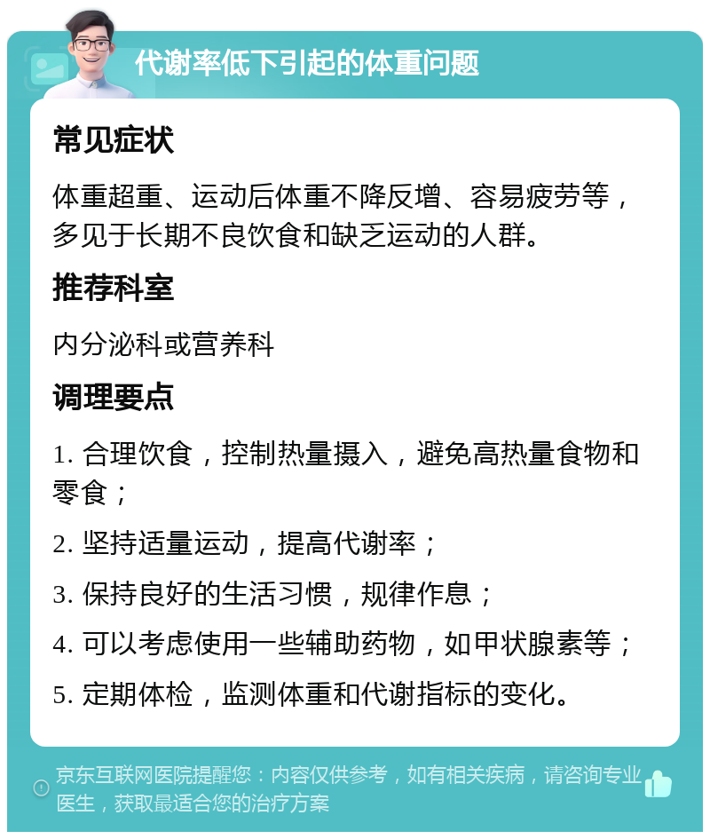 代谢率低下引起的体重问题 常见症状 体重超重、运动后体重不降反增、容易疲劳等，多见于长期不良饮食和缺乏运动的人群。 推荐科室 内分泌科或营养科 调理要点 1. 合理饮食，控制热量摄入，避免高热量食物和零食； 2. 坚持适量运动，提高代谢率； 3. 保持良好的生活习惯，规律作息； 4. 可以考虑使用一些辅助药物，如甲状腺素等； 5. 定期体检，监测体重和代谢指标的变化。