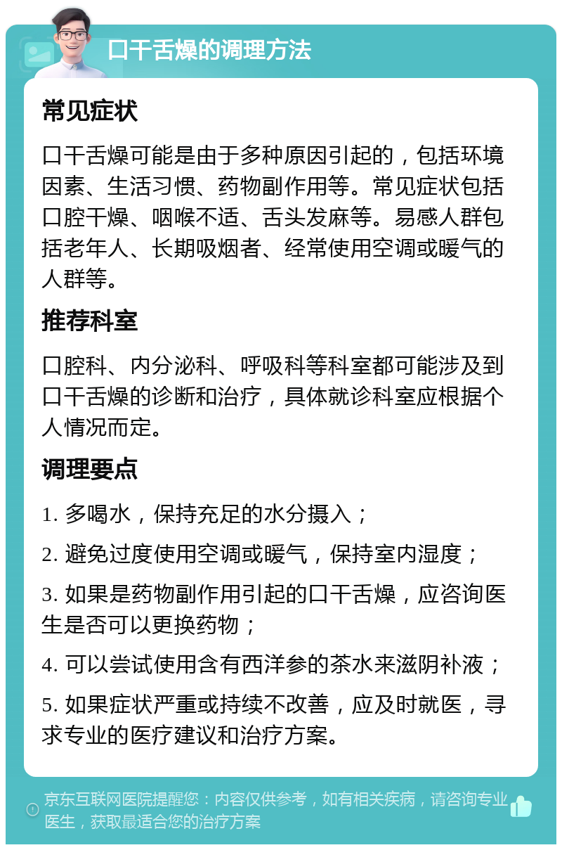 口干舌燥的调理方法 常见症状 口干舌燥可能是由于多种原因引起的，包括环境因素、生活习惯、药物副作用等。常见症状包括口腔干燥、咽喉不适、舌头发麻等。易感人群包括老年人、长期吸烟者、经常使用空调或暖气的人群等。 推荐科室 口腔科、内分泌科、呼吸科等科室都可能涉及到口干舌燥的诊断和治疗，具体就诊科室应根据个人情况而定。 调理要点 1. 多喝水，保持充足的水分摄入； 2. 避免过度使用空调或暖气，保持室内湿度； 3. 如果是药物副作用引起的口干舌燥，应咨询医生是否可以更换药物； 4. 可以尝试使用含有西洋参的茶水来滋阴补液； 5. 如果症状严重或持续不改善，应及时就医，寻求专业的医疗建议和治疗方案。