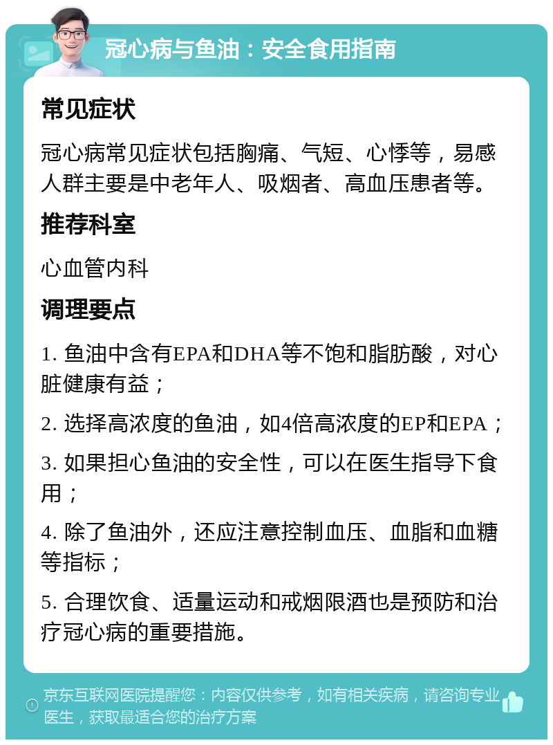 冠心病与鱼油：安全食用指南 常见症状 冠心病常见症状包括胸痛、气短、心悸等，易感人群主要是中老年人、吸烟者、高血压患者等。 推荐科室 心血管内科 调理要点 1. 鱼油中含有EPA和DHA等不饱和脂肪酸，对心脏健康有益； 2. 选择高浓度的鱼油，如4倍高浓度的EP和EPA； 3. 如果担心鱼油的安全性，可以在医生指导下食用； 4. 除了鱼油外，还应注意控制血压、血脂和血糖等指标； 5. 合理饮食、适量运动和戒烟限酒也是预防和治疗冠心病的重要措施。