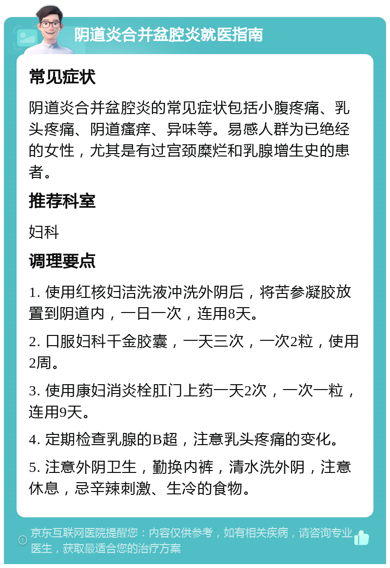 阴道炎合并盆腔炎就医指南 常见症状 阴道炎合并盆腔炎的常见症状包括小腹疼痛、乳头疼痛、阴道瘙痒、异味等。易感人群为已绝经的女性，尤其是有过宫颈糜烂和乳腺增生史的患者。 推荐科室 妇科 调理要点 1. 使用红核妇洁洗液冲洗外阴后，将苦参凝胶放置到阴道内，一日一次，连用8天。 2. 口服妇科千金胶囊，一天三次，一次2粒，使用2周。 3. 使用康妇消炎栓肛门上药一天2次，一次一粒，连用9天。 4. 定期检查乳腺的B超，注意乳头疼痛的变化。 5. 注意外阴卫生，勤换内裤，清水洗外阴，注意休息，忌辛辣刺激、生冷的食物。