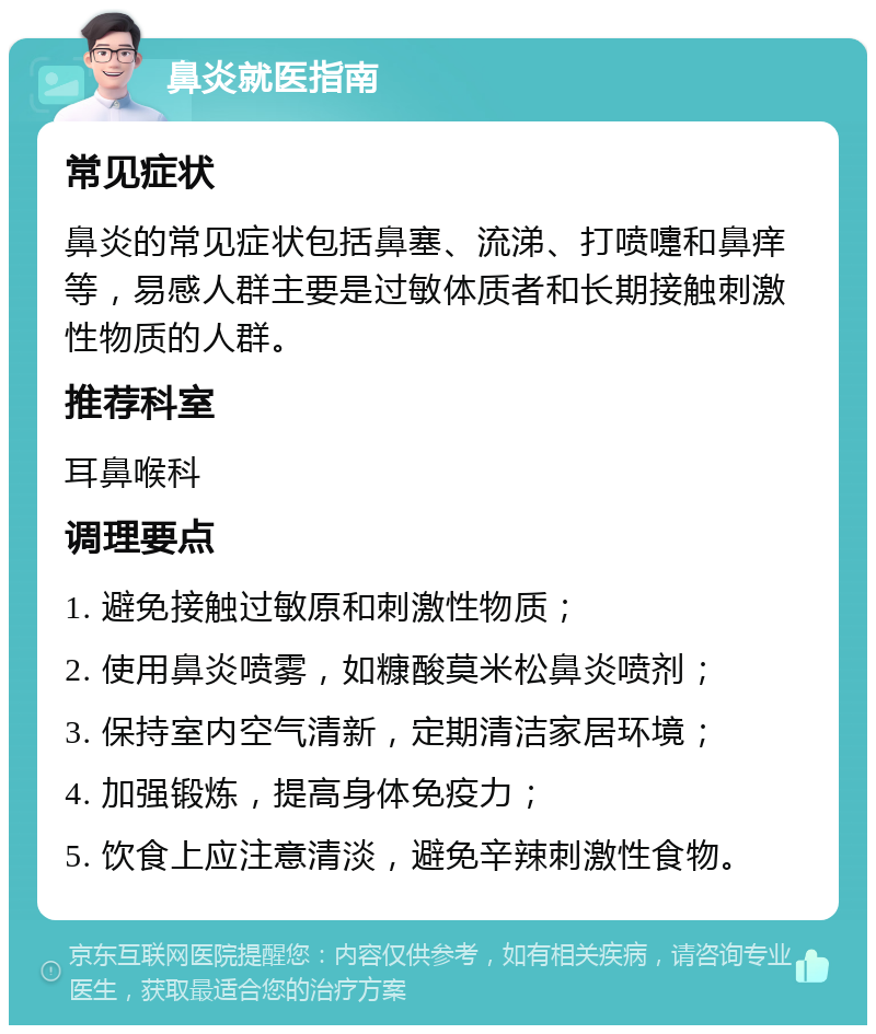 鼻炎就医指南 常见症状 鼻炎的常见症状包括鼻塞、流涕、打喷嚏和鼻痒等，易感人群主要是过敏体质者和长期接触刺激性物质的人群。 推荐科室 耳鼻喉科 调理要点 1. 避免接触过敏原和刺激性物质； 2. 使用鼻炎喷雾，如糠酸莫米松鼻炎喷剂； 3. 保持室内空气清新，定期清洁家居环境； 4. 加强锻炼，提高身体免疫力； 5. 饮食上应注意清淡，避免辛辣刺激性食物。