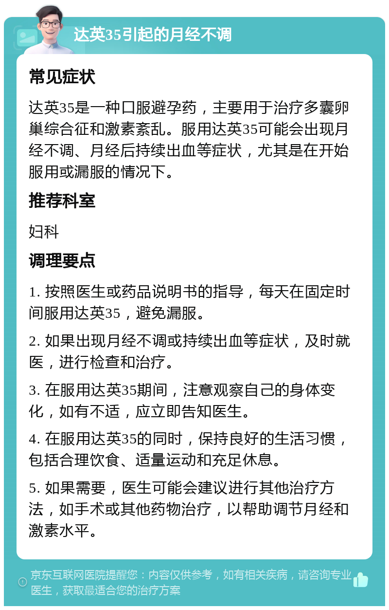 达英35引起的月经不调 常见症状 达英35是一种口服避孕药，主要用于治疗多囊卵巢综合征和激素紊乱。服用达英35可能会出现月经不调、月经后持续出血等症状，尤其是在开始服用或漏服的情况下。 推荐科室 妇科 调理要点 1. 按照医生或药品说明书的指导，每天在固定时间服用达英35，避免漏服。 2. 如果出现月经不调或持续出血等症状，及时就医，进行检查和治疗。 3. 在服用达英35期间，注意观察自己的身体变化，如有不适，应立即告知医生。 4. 在服用达英35的同时，保持良好的生活习惯，包括合理饮食、适量运动和充足休息。 5. 如果需要，医生可能会建议进行其他治疗方法，如手术或其他药物治疗，以帮助调节月经和激素水平。