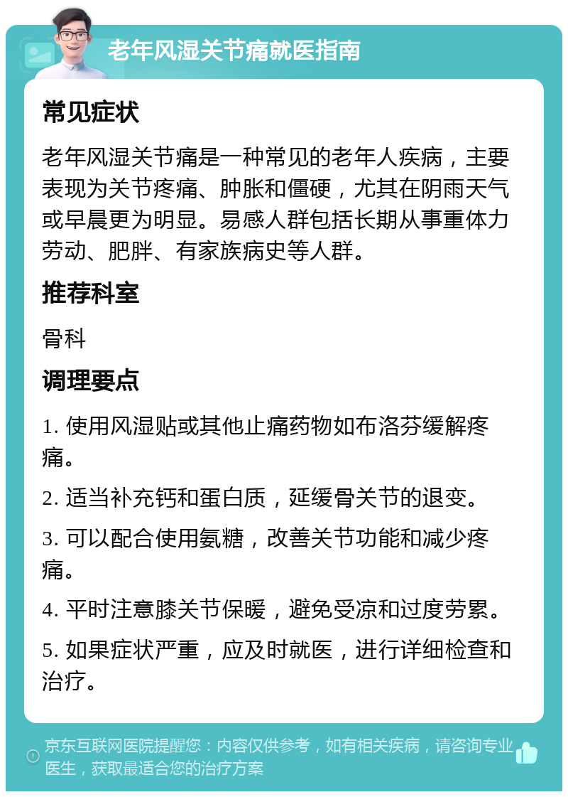 老年风湿关节痛就医指南 常见症状 老年风湿关节痛是一种常见的老年人疾病，主要表现为关节疼痛、肿胀和僵硬，尤其在阴雨天气或早晨更为明显。易感人群包括长期从事重体力劳动、肥胖、有家族病史等人群。 推荐科室 骨科 调理要点 1. 使用风湿贴或其他止痛药物如布洛芬缓解疼痛。 2. 适当补充钙和蛋白质，延缓骨关节的退变。 3. 可以配合使用氨糖，改善关节功能和减少疼痛。 4. 平时注意膝关节保暖，避免受凉和过度劳累。 5. 如果症状严重，应及时就医，进行详细检查和治疗。