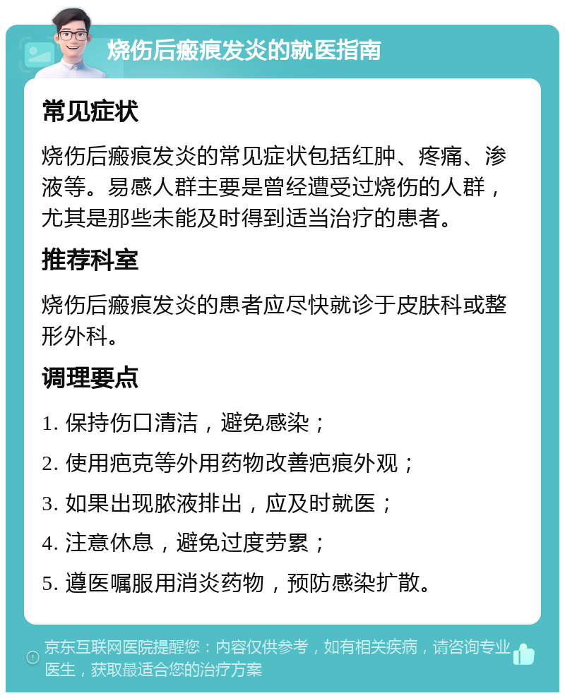 烧伤后瘢痕发炎的就医指南 常见症状 烧伤后瘢痕发炎的常见症状包括红肿、疼痛、渗液等。易感人群主要是曾经遭受过烧伤的人群，尤其是那些未能及时得到适当治疗的患者。 推荐科室 烧伤后瘢痕发炎的患者应尽快就诊于皮肤科或整形外科。 调理要点 1. 保持伤口清洁，避免感染； 2. 使用疤克等外用药物改善疤痕外观； 3. 如果出现脓液排出，应及时就医； 4. 注意休息，避免过度劳累； 5. 遵医嘱服用消炎药物，预防感染扩散。