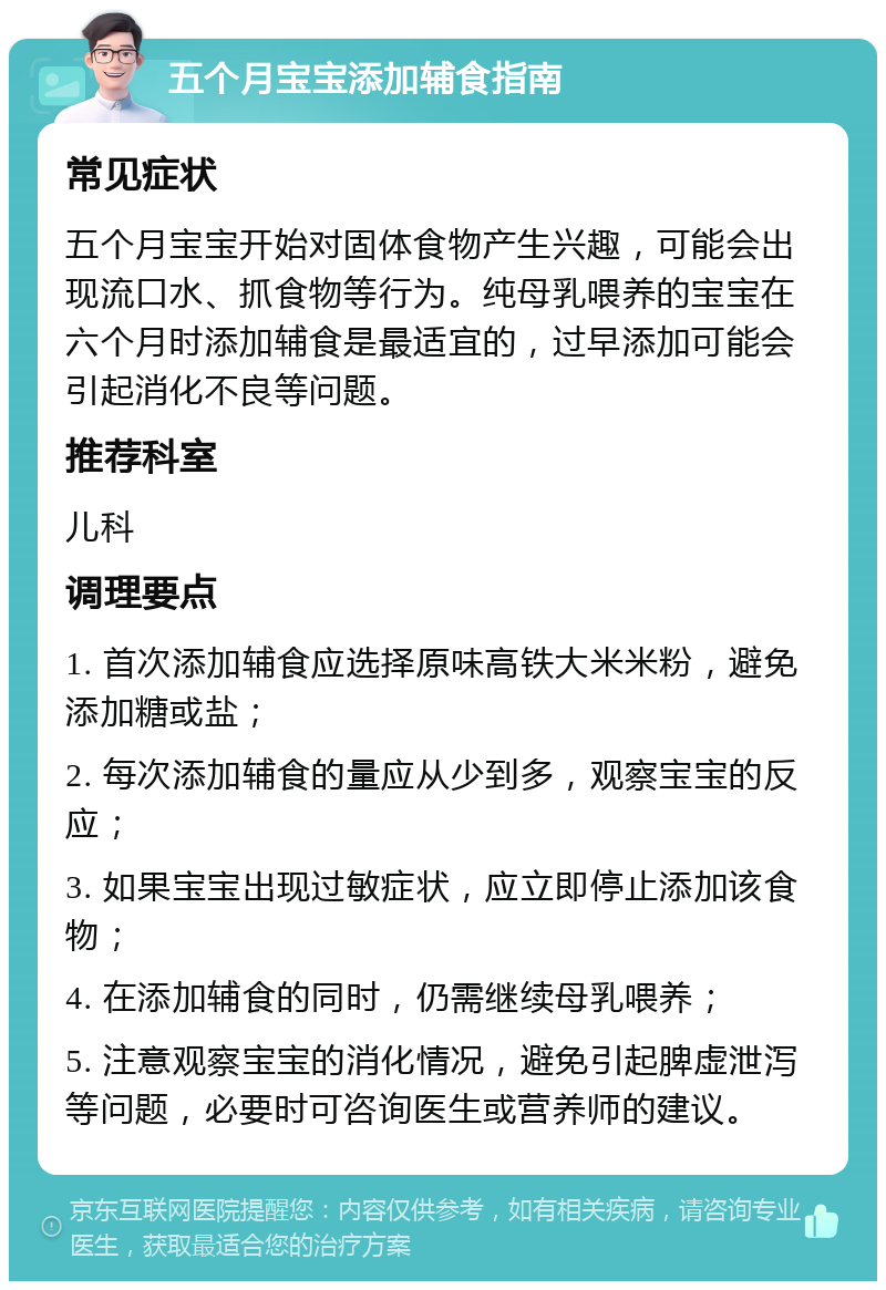 五个月宝宝添加辅食指南 常见症状 五个月宝宝开始对固体食物产生兴趣，可能会出现流口水、抓食物等行为。纯母乳喂养的宝宝在六个月时添加辅食是最适宜的，过早添加可能会引起消化不良等问题。 推荐科室 儿科 调理要点 1. 首次添加辅食应选择原味高铁大米米粉，避免添加糖或盐； 2. 每次添加辅食的量应从少到多，观察宝宝的反应； 3. 如果宝宝出现过敏症状，应立即停止添加该食物； 4. 在添加辅食的同时，仍需继续母乳喂养； 5. 注意观察宝宝的消化情况，避免引起脾虚泄泻等问题，必要时可咨询医生或营养师的建议。