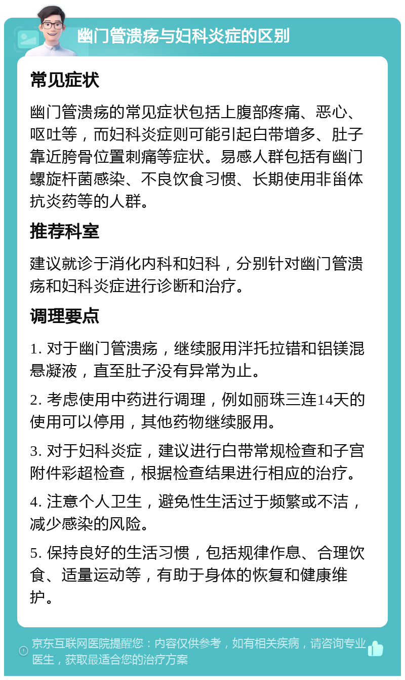 幽门管溃疡与妇科炎症的区别 常见症状 幽门管溃疡的常见症状包括上腹部疼痛、恶心、呕吐等，而妇科炎症则可能引起白带增多、肚子靠近胯骨位置刺痛等症状。易感人群包括有幽门螺旋杆菌感染、不良饮食习惯、长期使用非甾体抗炎药等的人群。 推荐科室 建议就诊于消化内科和妇科，分别针对幽门管溃疡和妇科炎症进行诊断和治疗。 调理要点 1. 对于幽门管溃疡，继续服用泮托拉错和铝镁混悬凝液，直至肚子没有异常为止。 2. 考虑使用中药进行调理，例如丽珠三连14天的使用可以停用，其他药物继续服用。 3. 对于妇科炎症，建议进行白带常规检查和子宫附件彩超检查，根据检查结果进行相应的治疗。 4. 注意个人卫生，避免性生活过于频繁或不洁，减少感染的风险。 5. 保持良好的生活习惯，包括规律作息、合理饮食、适量运动等，有助于身体的恢复和健康维护。