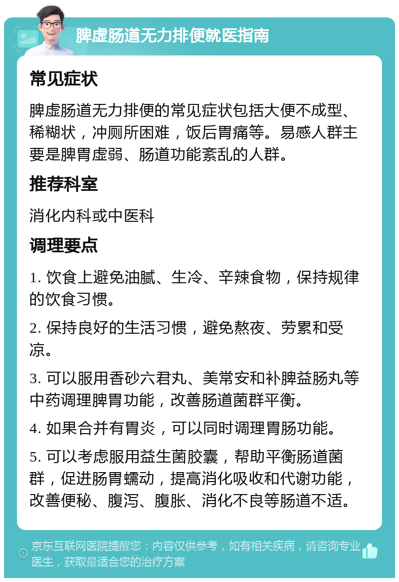 脾虚肠道无力排便就医指南 常见症状 脾虚肠道无力排便的常见症状包括大便不成型、稀糊状，冲厕所困难，饭后胃痛等。易感人群主要是脾胃虚弱、肠道功能紊乱的人群。 推荐科室 消化内科或中医科 调理要点 1. 饮食上避免油腻、生冷、辛辣食物，保持规律的饮食习惯。 2. 保持良好的生活习惯，避免熬夜、劳累和受凉。 3. 可以服用香砂六君丸、美常安和补脾益肠丸等中药调理脾胃功能，改善肠道菌群平衡。 4. 如果合并有胃炎，可以同时调理胃肠功能。 5. 可以考虑服用益生菌胶囊，帮助平衡肠道菌群，促进肠胃蠕动，提高消化吸收和代谢功能，改善便秘、腹泻、腹胀、消化不良等肠道不适。