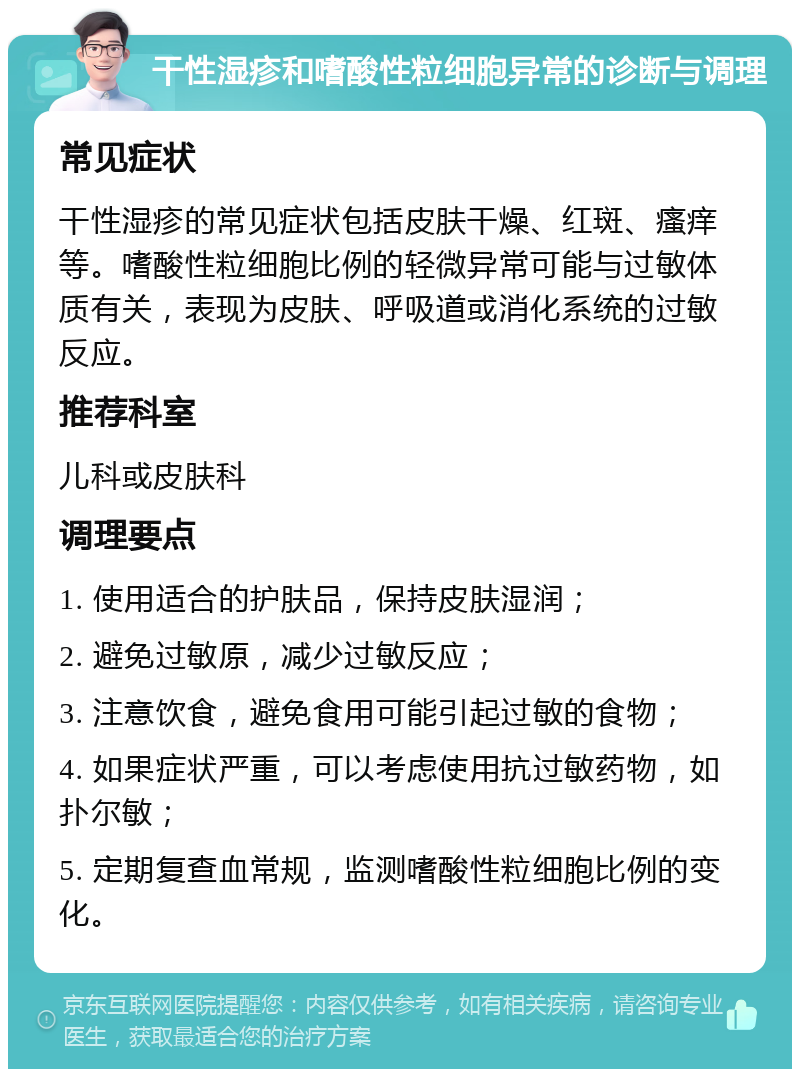 干性湿疹和嗜酸性粒细胞异常的诊断与调理 常见症状 干性湿疹的常见症状包括皮肤干燥、红斑、瘙痒等。嗜酸性粒细胞比例的轻微异常可能与过敏体质有关，表现为皮肤、呼吸道或消化系统的过敏反应。 推荐科室 儿科或皮肤科 调理要点 1. 使用适合的护肤品，保持皮肤湿润； 2. 避免过敏原，减少过敏反应； 3. 注意饮食，避免食用可能引起过敏的食物； 4. 如果症状严重，可以考虑使用抗过敏药物，如扑尔敏； 5. 定期复查血常规，监测嗜酸性粒细胞比例的变化。