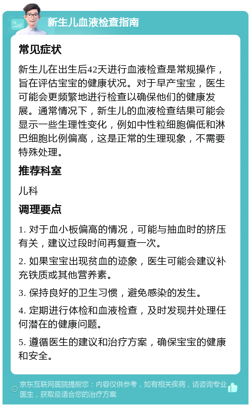 新生儿血液检查指南 常见症状 新生儿在出生后42天进行血液检查是常规操作，旨在评估宝宝的健康状况。对于早产宝宝，医生可能会更频繁地进行检查以确保他们的健康发展。通常情况下，新生儿的血液检查结果可能会显示一些生理性变化，例如中性粒细胞偏低和淋巴细胞比例偏高，这是正常的生理现象，不需要特殊处理。 推荐科室 儿科 调理要点 1. 对于血小板偏高的情况，可能与抽血时的挤压有关，建议过段时间再复查一次。 2. 如果宝宝出现贫血的迹象，医生可能会建议补充铁质或其他营养素。 3. 保持良好的卫生习惯，避免感染的发生。 4. 定期进行体检和血液检查，及时发现并处理任何潜在的健康问题。 5. 遵循医生的建议和治疗方案，确保宝宝的健康和安全。