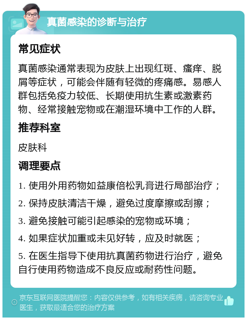 真菌感染的诊断与治疗 常见症状 真菌感染通常表现为皮肤上出现红斑、瘙痒、脱屑等症状，可能会伴随有轻微的疼痛感。易感人群包括免疫力较低、长期使用抗生素或激素药物、经常接触宠物或在潮湿环境中工作的人群。 推荐科室 皮肤科 调理要点 1. 使用外用药物如益康倍松乳膏进行局部治疗； 2. 保持皮肤清洁干燥，避免过度摩擦或刮擦； 3. 避免接触可能引起感染的宠物或环境； 4. 如果症状加重或未见好转，应及时就医； 5. 在医生指导下使用抗真菌药物进行治疗，避免自行使用药物造成不良反应或耐药性问题。