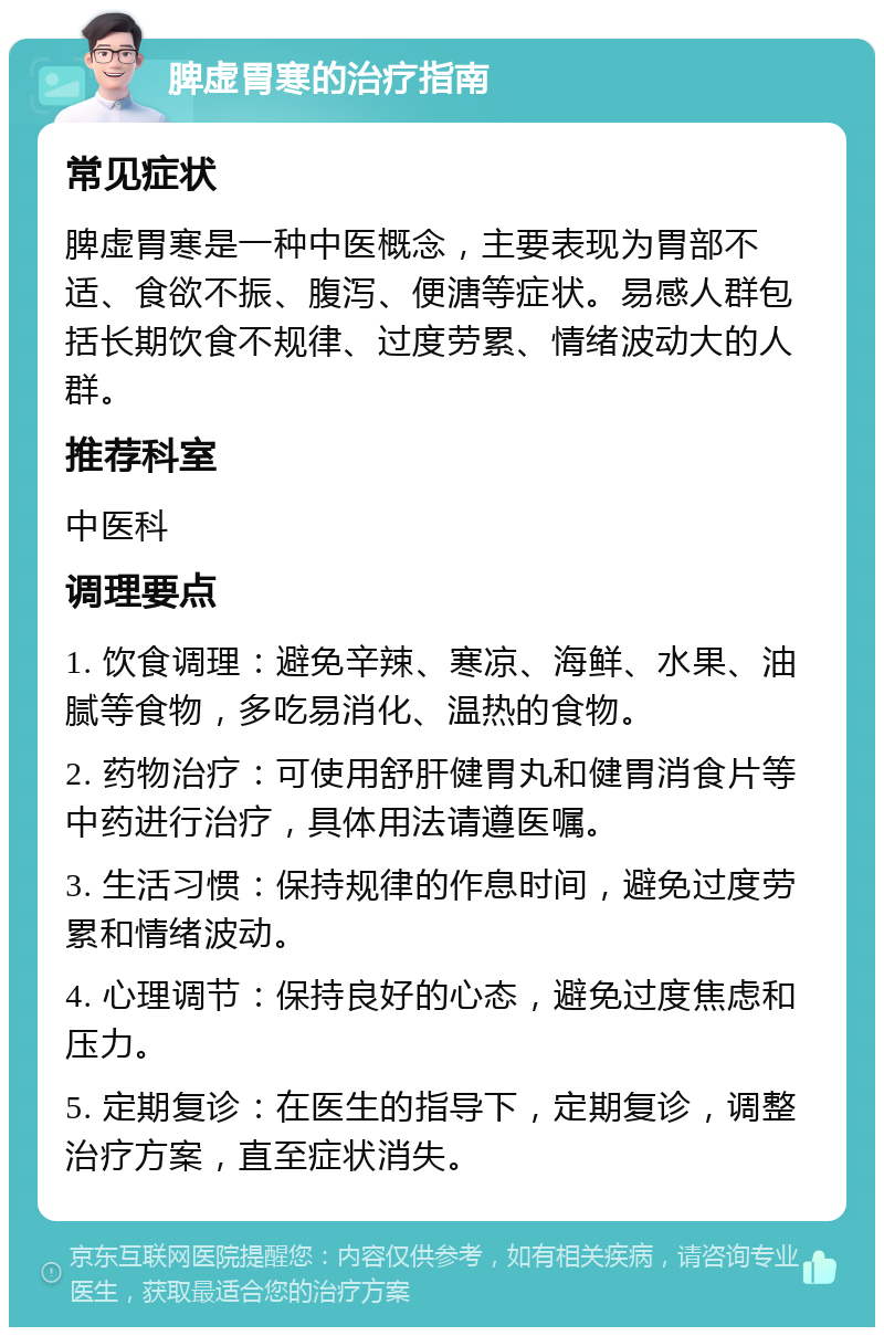 脾虚胃寒的治疗指南 常见症状 脾虚胃寒是一种中医概念，主要表现为胃部不适、食欲不振、腹泻、便溏等症状。易感人群包括长期饮食不规律、过度劳累、情绪波动大的人群。 推荐科室 中医科 调理要点 1. 饮食调理：避免辛辣、寒凉、海鲜、水果、油腻等食物，多吃易消化、温热的食物。 2. 药物治疗：可使用舒肝健胃丸和健胃消食片等中药进行治疗，具体用法请遵医嘱。 3. 生活习惯：保持规律的作息时间，避免过度劳累和情绪波动。 4. 心理调节：保持良好的心态，避免过度焦虑和压力。 5. 定期复诊：在医生的指导下，定期复诊，调整治疗方案，直至症状消失。