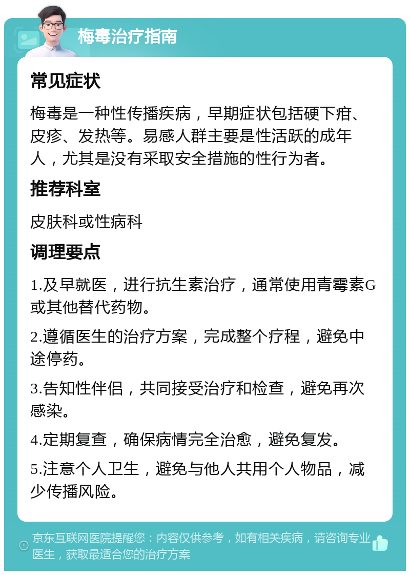 梅毒治疗指南 常见症状 梅毒是一种性传播疾病，早期症状包括硬下疳、皮疹、发热等。易感人群主要是性活跃的成年人，尤其是没有采取安全措施的性行为者。 推荐科室 皮肤科或性病科 调理要点 1.及早就医，进行抗生素治疗，通常使用青霉素G或其他替代药物。 2.遵循医生的治疗方案，完成整个疗程，避免中途停药。 3.告知性伴侣，共同接受治疗和检查，避免再次感染。 4.定期复查，确保病情完全治愈，避免复发。 5.注意个人卫生，避免与他人共用个人物品，减少传播风险。