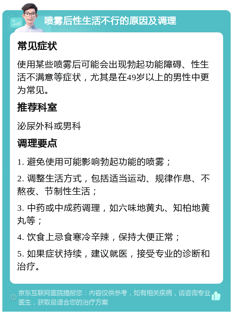 喷雾后性生活不行的原因及调理 常见症状 使用某些喷雾后可能会出现勃起功能障碍、性生活不满意等症状，尤其是在49岁以上的男性中更为常见。 推荐科室 泌尿外科或男科 调理要点 1. 避免使用可能影响勃起功能的喷雾； 2. 调整生活方式，包括适当运动、规律作息、不熬夜、节制性生活； 3. 中药或中成药调理，如六味地黄丸、知柏地黄丸等； 4. 饮食上忌食寒冷辛辣，保持大便正常； 5. 如果症状持续，建议就医，接受专业的诊断和治疗。