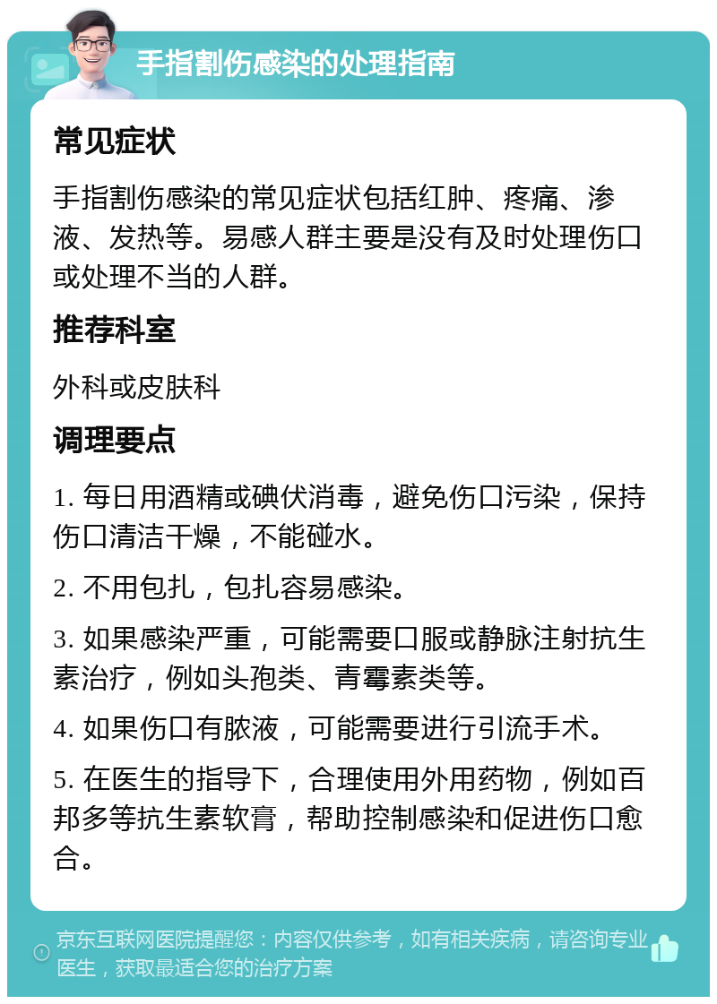 手指割伤感染的处理指南 常见症状 手指割伤感染的常见症状包括红肿、疼痛、渗液、发热等。易感人群主要是没有及时处理伤口或处理不当的人群。 推荐科室 外科或皮肤科 调理要点 1. 每日用酒精或碘伏消毒，避免伤口污染，保持伤口清洁干燥，不能碰水。 2. 不用包扎，包扎容易感染。 3. 如果感染严重，可能需要口服或静脉注射抗生素治疗，例如头孢类、青霉素类等。 4. 如果伤口有脓液，可能需要进行引流手术。 5. 在医生的指导下，合理使用外用药物，例如百邦多等抗生素软膏，帮助控制感染和促进伤口愈合。