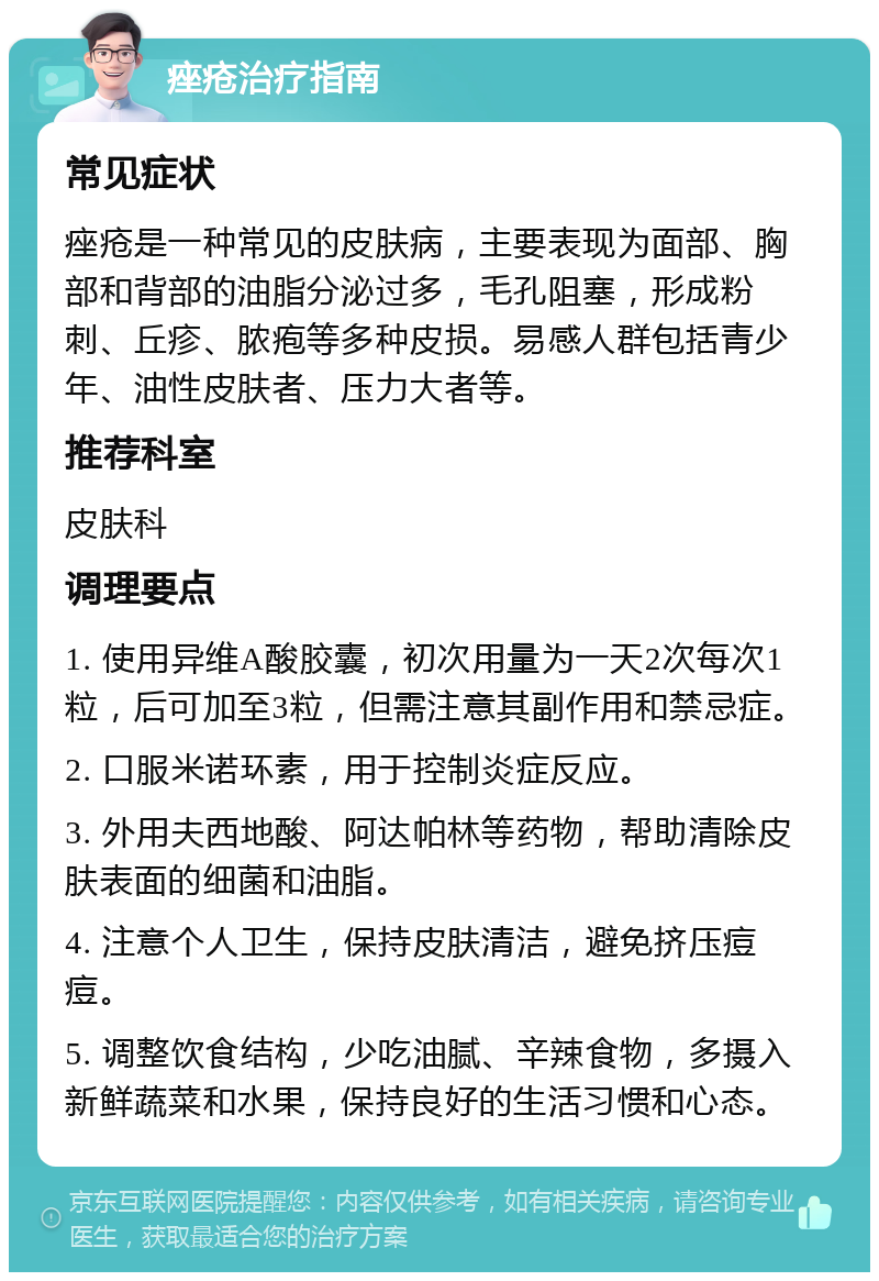 痤疮治疗指南 常见症状 痤疮是一种常见的皮肤病，主要表现为面部、胸部和背部的油脂分泌过多，毛孔阻塞，形成粉刺、丘疹、脓疱等多种皮损。易感人群包括青少年、油性皮肤者、压力大者等。 推荐科室 皮肤科 调理要点 1. 使用异维A酸胶囊，初次用量为一天2次每次1粒，后可加至3粒，但需注意其副作用和禁忌症。 2. 口服米诺环素，用于控制炎症反应。 3. 外用夫西地酸、阿达帕林等药物，帮助清除皮肤表面的细菌和油脂。 4. 注意个人卫生，保持皮肤清洁，避免挤压痘痘。 5. 调整饮食结构，少吃油腻、辛辣食物，多摄入新鲜蔬菜和水果，保持良好的生活习惯和心态。