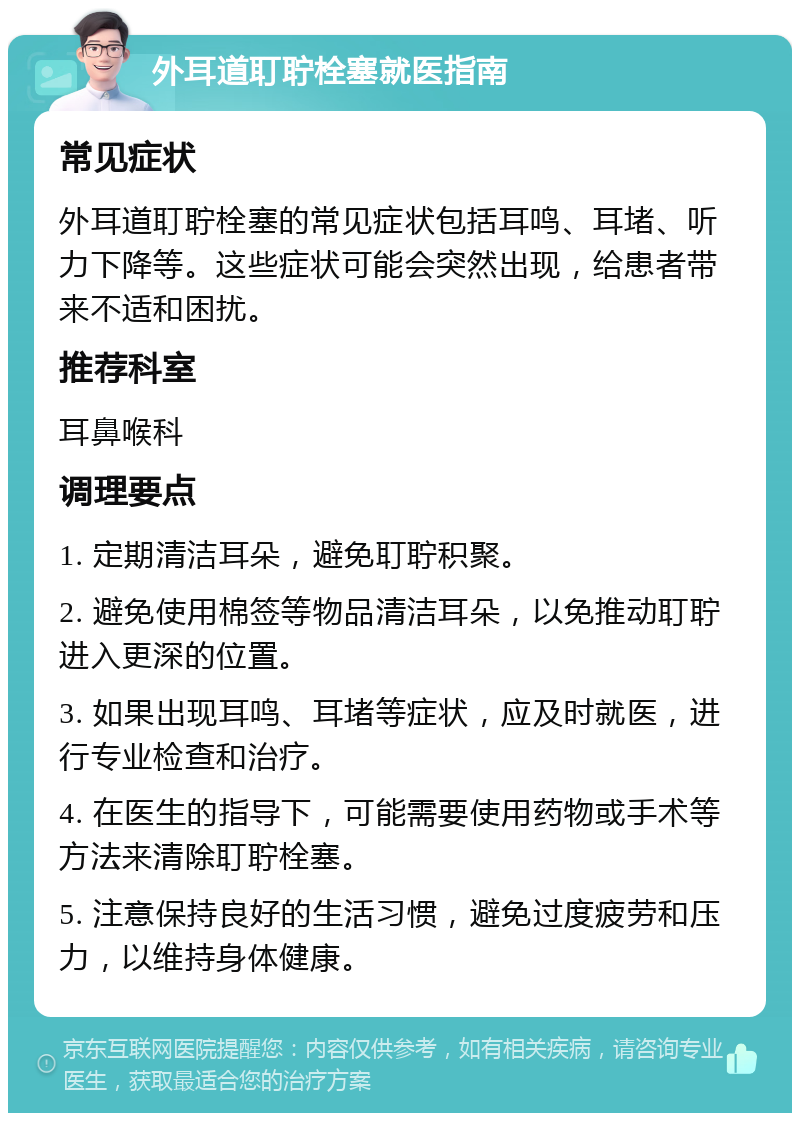 外耳道耵聍栓塞就医指南 常见症状 外耳道耵聍栓塞的常见症状包括耳鸣、耳堵、听力下降等。这些症状可能会突然出现，给患者带来不适和困扰。 推荐科室 耳鼻喉科 调理要点 1. 定期清洁耳朵，避免耵聍积聚。 2. 避免使用棉签等物品清洁耳朵，以免推动耵聍进入更深的位置。 3. 如果出现耳鸣、耳堵等症状，应及时就医，进行专业检查和治疗。 4. 在医生的指导下，可能需要使用药物或手术等方法来清除耵聍栓塞。 5. 注意保持良好的生活习惯，避免过度疲劳和压力，以维持身体健康。