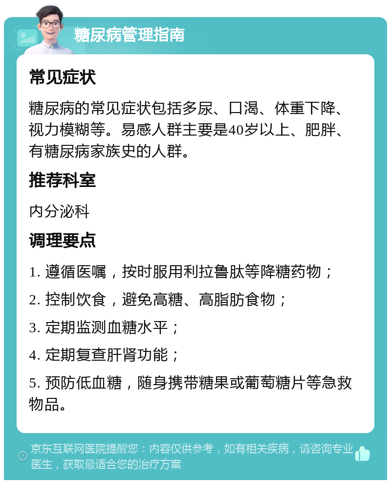 糖尿病管理指南 常见症状 糖尿病的常见症状包括多尿、口渴、体重下降、视力模糊等。易感人群主要是40岁以上、肥胖、有糖尿病家族史的人群。 推荐科室 内分泌科 调理要点 1. 遵循医嘱，按时服用利拉鲁肽等降糖药物； 2. 控制饮食，避免高糖、高脂肪食物； 3. 定期监测血糖水平； 4. 定期复查肝肾功能； 5. 预防低血糖，随身携带糖果或葡萄糖片等急救物品。