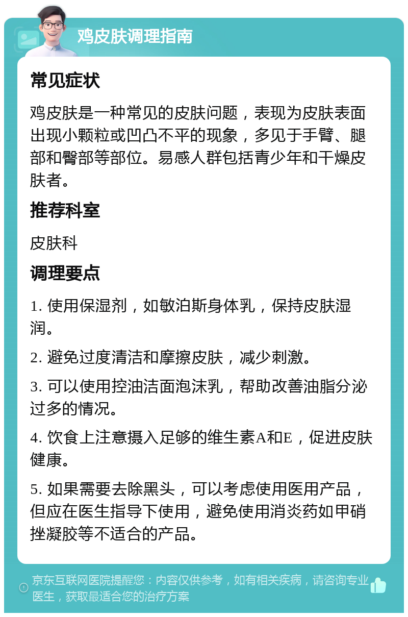 鸡皮肤调理指南 常见症状 鸡皮肤是一种常见的皮肤问题，表现为皮肤表面出现小颗粒或凹凸不平的现象，多见于手臂、腿部和臀部等部位。易感人群包括青少年和干燥皮肤者。 推荐科室 皮肤科 调理要点 1. 使用保湿剂，如敏泊斯身体乳，保持皮肤湿润。 2. 避免过度清洁和摩擦皮肤，减少刺激。 3. 可以使用控油洁面泡沫乳，帮助改善油脂分泌过多的情况。 4. 饮食上注意摄入足够的维生素A和E，促进皮肤健康。 5. 如果需要去除黑头，可以考虑使用医用产品，但应在医生指导下使用，避免使用消炎药如甲硝挫凝胶等不适合的产品。