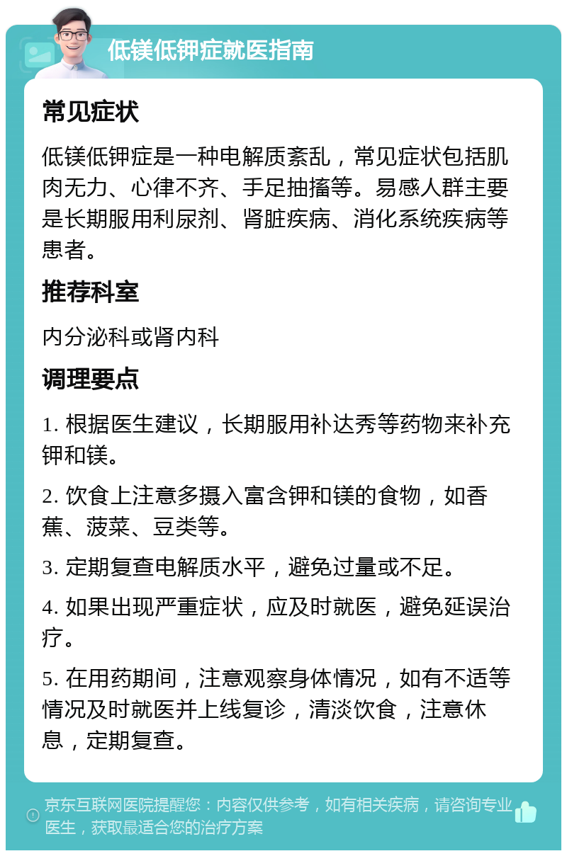 低镁低钾症就医指南 常见症状 低镁低钾症是一种电解质紊乱，常见症状包括肌肉无力、心律不齐、手足抽搐等。易感人群主要是长期服用利尿剂、肾脏疾病、消化系统疾病等患者。 推荐科室 内分泌科或肾内科 调理要点 1. 根据医生建议，长期服用补达秀等药物来补充钾和镁。 2. 饮食上注意多摄入富含钾和镁的食物，如香蕉、菠菜、豆类等。 3. 定期复查电解质水平，避免过量或不足。 4. 如果出现严重症状，应及时就医，避免延误治疗。 5. 在用药期间，注意观察身体情况，如有不适等情况及时就医并上线复诊，清淡饮食，注意休息，定期复查。