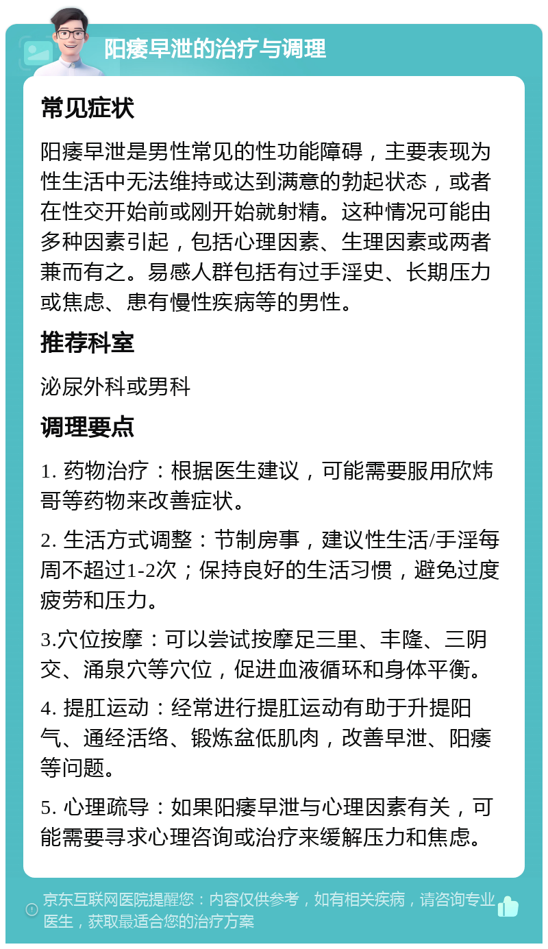 阳痿早泄的治疗与调理 常见症状 阳痿早泄是男性常见的性功能障碍，主要表现为性生活中无法维持或达到满意的勃起状态，或者在性交开始前或刚开始就射精。这种情况可能由多种因素引起，包括心理因素、生理因素或两者兼而有之。易感人群包括有过手淫史、长期压力或焦虑、患有慢性疾病等的男性。 推荐科室 泌尿外科或男科 调理要点 1. 药物治疗：根据医生建议，可能需要服用欣炜哥等药物来改善症状。 2. 生活方式调整：节制房事，建议性生活/手淫每周不超过1-2次；保持良好的生活习惯，避免过度疲劳和压力。 3.穴位按摩：可以尝试按摩足三里、丰隆、三阴交、涌泉穴等穴位，促进血液循环和身体平衡。 4. 提肛运动：经常进行提肛运动有助于升提阳气、通经活络、锻炼盆低肌肉，改善早泄、阳痿等问题。 5. 心理疏导：如果阳痿早泄与心理因素有关，可能需要寻求心理咨询或治疗来缓解压力和焦虑。