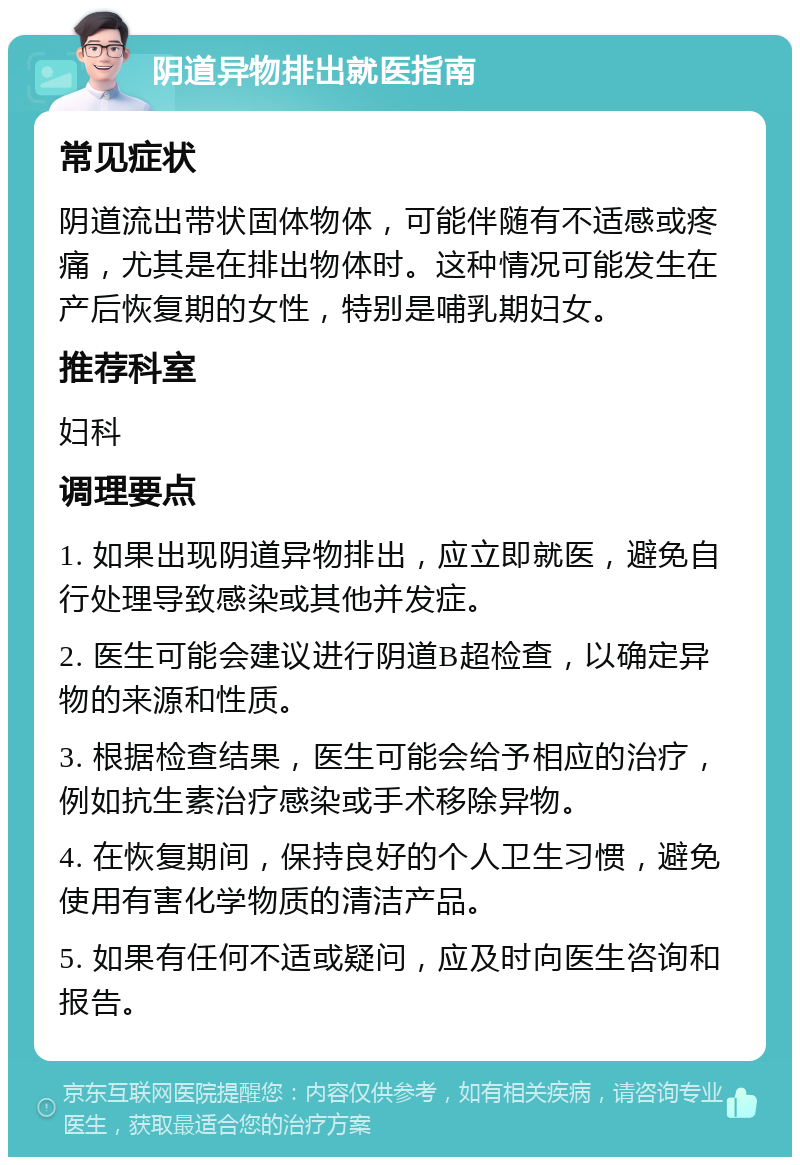 阴道异物排出就医指南 常见症状 阴道流出带状固体物体，可能伴随有不适感或疼痛，尤其是在排出物体时。这种情况可能发生在产后恢复期的女性，特别是哺乳期妇女。 推荐科室 妇科 调理要点 1. 如果出现阴道异物排出，应立即就医，避免自行处理导致感染或其他并发症。 2. 医生可能会建议进行阴道B超检查，以确定异物的来源和性质。 3. 根据检查结果，医生可能会给予相应的治疗，例如抗生素治疗感染或手术移除异物。 4. 在恢复期间，保持良好的个人卫生习惯，避免使用有害化学物质的清洁产品。 5. 如果有任何不适或疑问，应及时向医生咨询和报告。