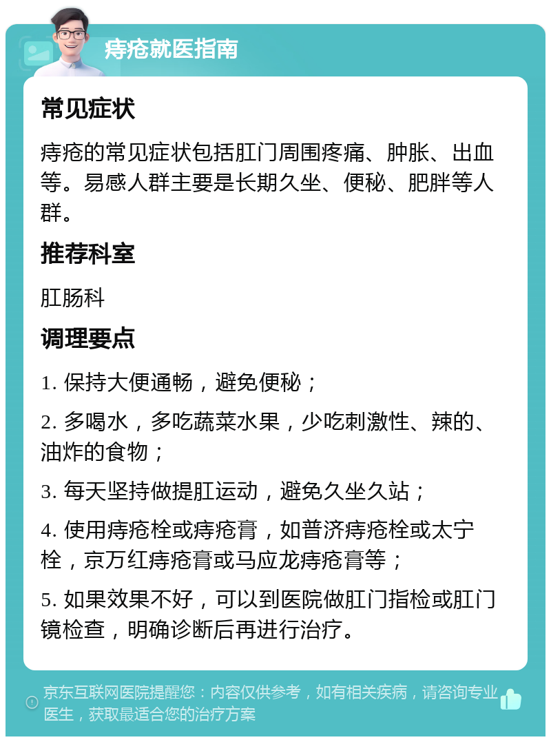 痔疮就医指南 常见症状 痔疮的常见症状包括肛门周围疼痛、肿胀、出血等。易感人群主要是长期久坐、便秘、肥胖等人群。 推荐科室 肛肠科 调理要点 1. 保持大便通畅，避免便秘； 2. 多喝水，多吃蔬菜水果，少吃刺激性、辣的、油炸的食物； 3. 每天坚持做提肛运动，避免久坐久站； 4. 使用痔疮栓或痔疮膏，如普济痔疮栓或太宁栓，京万红痔疮膏或马应龙痔疮膏等； 5. 如果效果不好，可以到医院做肛门指检或肛门镜检查，明确诊断后再进行治疗。