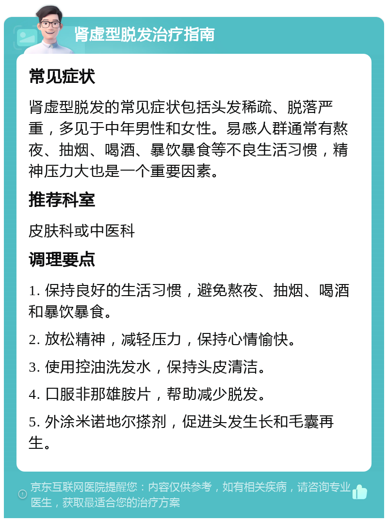 肾虚型脱发治疗指南 常见症状 肾虚型脱发的常见症状包括头发稀疏、脱落严重，多见于中年男性和女性。易感人群通常有熬夜、抽烟、喝酒、暴饮暴食等不良生活习惯，精神压力大也是一个重要因素。 推荐科室 皮肤科或中医科 调理要点 1. 保持良好的生活习惯，避免熬夜、抽烟、喝酒和暴饮暴食。 2. 放松精神，减轻压力，保持心情愉快。 3. 使用控油洗发水，保持头皮清洁。 4. 口服非那雄胺片，帮助减少脱发。 5. 外涂米诺地尔搽剂，促进头发生长和毛囊再生。