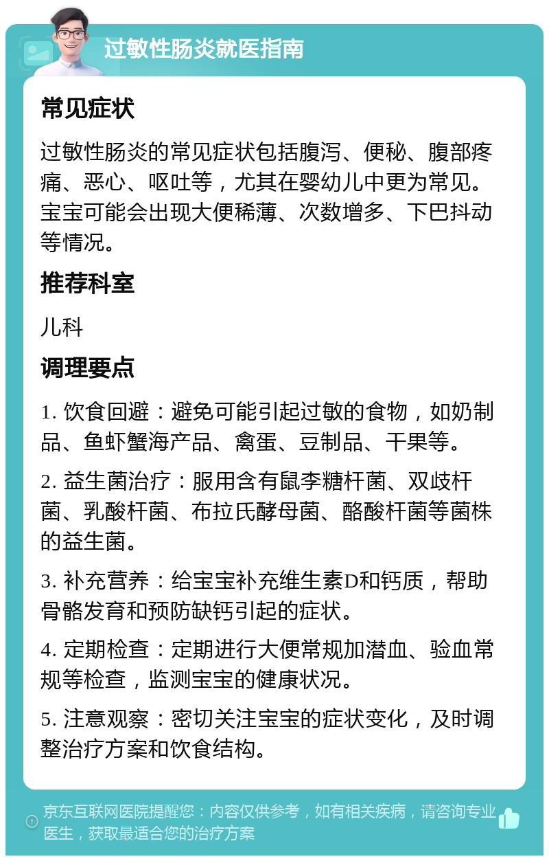 过敏性肠炎就医指南 常见症状 过敏性肠炎的常见症状包括腹泻、便秘、腹部疼痛、恶心、呕吐等，尤其在婴幼儿中更为常见。宝宝可能会出现大便稀薄、次数增多、下巴抖动等情况。 推荐科室 儿科 调理要点 1. 饮食回避：避免可能引起过敏的食物，如奶制品、鱼虾蟹海产品、禽蛋、豆制品、干果等。 2. 益生菌治疗：服用含有鼠李糖杆菌、双歧杆菌、乳酸杆菌、布拉氏酵母菌、酪酸杆菌等菌株的益生菌。 3. 补充营养：给宝宝补充维生素D和钙质，帮助骨骼发育和预防缺钙引起的症状。 4. 定期检查：定期进行大便常规加潜血、验血常规等检查，监测宝宝的健康状况。 5. 注意观察：密切关注宝宝的症状变化，及时调整治疗方案和饮食结构。