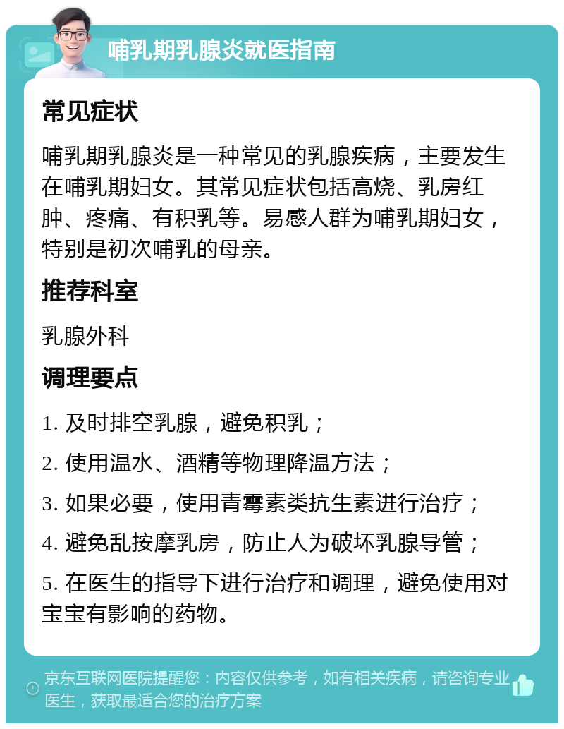 哺乳期乳腺炎就医指南 常见症状 哺乳期乳腺炎是一种常见的乳腺疾病，主要发生在哺乳期妇女。其常见症状包括高烧、乳房红肿、疼痛、有积乳等。易感人群为哺乳期妇女，特别是初次哺乳的母亲。 推荐科室 乳腺外科 调理要点 1. 及时排空乳腺，避免积乳； 2. 使用温水、酒精等物理降温方法； 3. 如果必要，使用青霉素类抗生素进行治疗； 4. 避免乱按摩乳房，防止人为破坏乳腺导管； 5. 在医生的指导下进行治疗和调理，避免使用对宝宝有影响的药物。