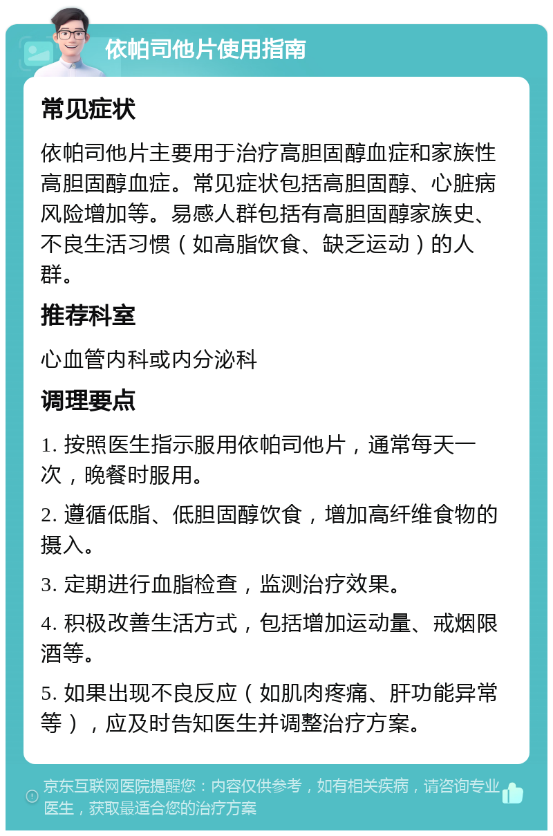 依帕司他片使用指南 常见症状 依帕司他片主要用于治疗高胆固醇血症和家族性高胆固醇血症。常见症状包括高胆固醇、心脏病风险增加等。易感人群包括有高胆固醇家族史、不良生活习惯（如高脂饮食、缺乏运动）的人群。 推荐科室 心血管内科或内分泌科 调理要点 1. 按照医生指示服用依帕司他片，通常每天一次，晚餐时服用。 2. 遵循低脂、低胆固醇饮食，增加高纤维食物的摄入。 3. 定期进行血脂检查，监测治疗效果。 4. 积极改善生活方式，包括增加运动量、戒烟限酒等。 5. 如果出现不良反应（如肌肉疼痛、肝功能异常等），应及时告知医生并调整治疗方案。