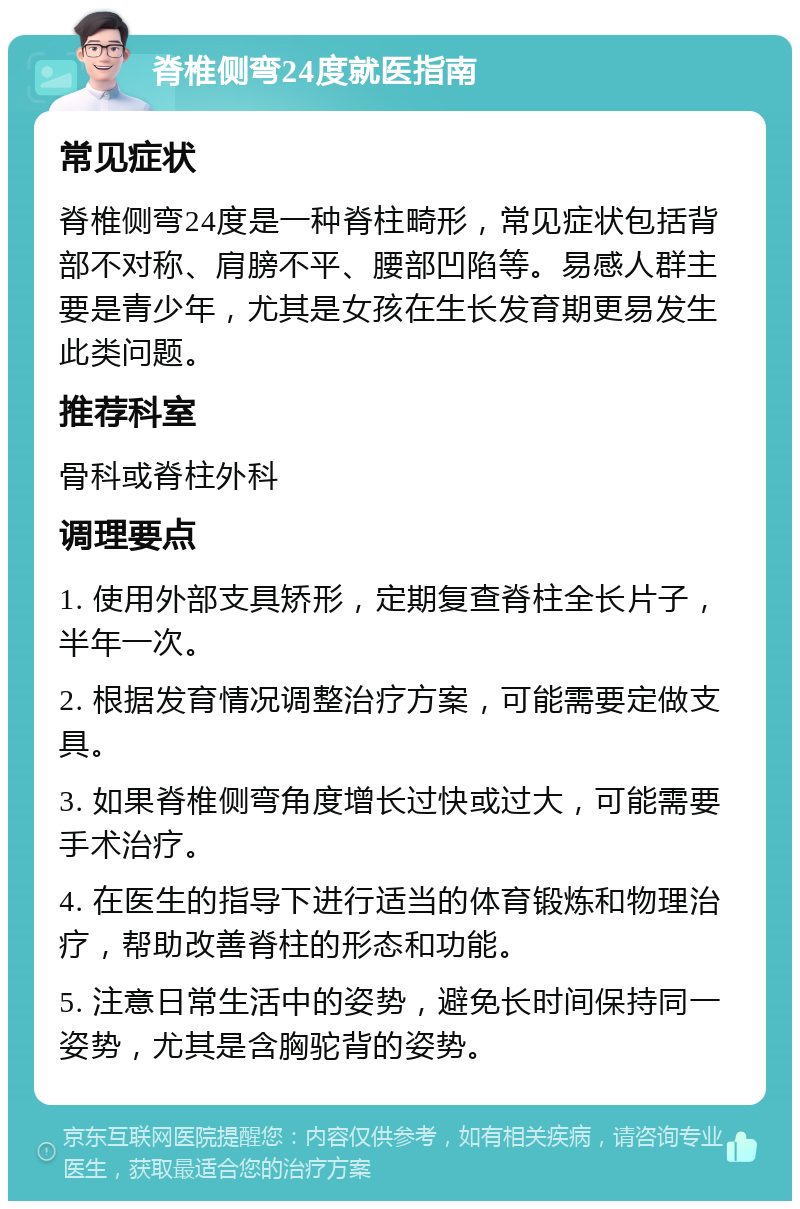 脊椎侧弯24度就医指南 常见症状 脊椎侧弯24度是一种脊柱畸形，常见症状包括背部不对称、肩膀不平、腰部凹陷等。易感人群主要是青少年，尤其是女孩在生长发育期更易发生此类问题。 推荐科室 骨科或脊柱外科 调理要点 1. 使用外部支具矫形，定期复查脊柱全长片子，半年一次。 2. 根据发育情况调整治疗方案，可能需要定做支具。 3. 如果脊椎侧弯角度增长过快或过大，可能需要手术治疗。 4. 在医生的指导下进行适当的体育锻炼和物理治疗，帮助改善脊柱的形态和功能。 5. 注意日常生活中的姿势，避免长时间保持同一姿势，尤其是含胸驼背的姿势。