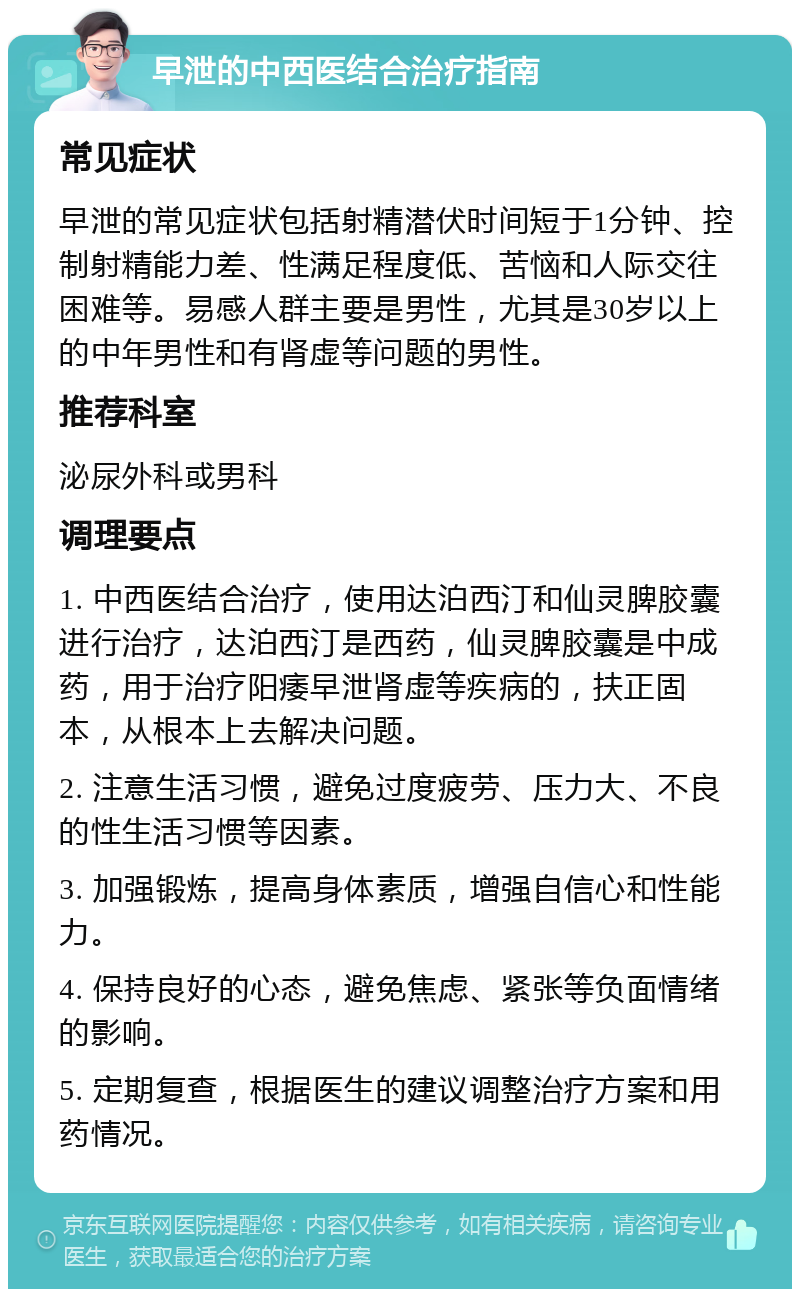 早泄的中西医结合治疗指南 常见症状 早泄的常见症状包括射精潜伏时间短于1分钟、控制射精能力差、性满足程度低、苦恼和人际交往困难等。易感人群主要是男性，尤其是30岁以上的中年男性和有肾虚等问题的男性。 推荐科室 泌尿外科或男科 调理要点 1. 中西医结合治疗，使用达泊西汀和仙灵脾胶囊进行治疗，达泊西汀是西药，仙灵脾胶囊是中成药，用于治疗阳痿早泄肾虚等疾病的，扶正固本，从根本上去解决问题。 2. 注意生活习惯，避免过度疲劳、压力大、不良的性生活习惯等因素。 3. 加强锻炼，提高身体素质，增强自信心和性能力。 4. 保持良好的心态，避免焦虑、紧张等负面情绪的影响。 5. 定期复查，根据医生的建议调整治疗方案和用药情况。