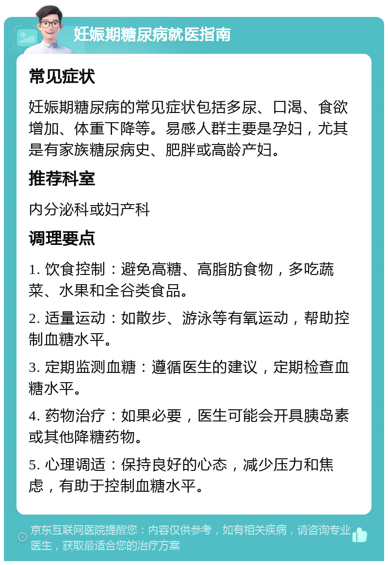 妊娠期糖尿病就医指南 常见症状 妊娠期糖尿病的常见症状包括多尿、口渴、食欲增加、体重下降等。易感人群主要是孕妇，尤其是有家族糖尿病史、肥胖或高龄产妇。 推荐科室 内分泌科或妇产科 调理要点 1. 饮食控制：避免高糖、高脂肪食物，多吃蔬菜、水果和全谷类食品。 2. 适量运动：如散步、游泳等有氧运动，帮助控制血糖水平。 3. 定期监测血糖：遵循医生的建议，定期检查血糖水平。 4. 药物治疗：如果必要，医生可能会开具胰岛素或其他降糖药物。 5. 心理调适：保持良好的心态，减少压力和焦虑，有助于控制血糖水平。