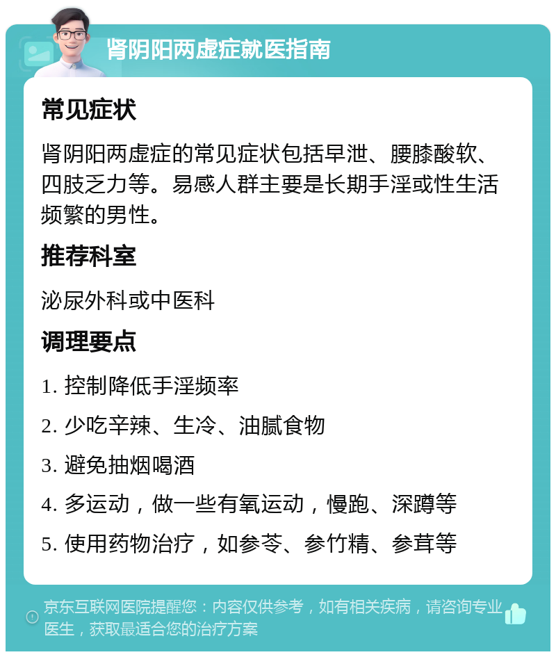 肾阴阳两虚症就医指南 常见症状 肾阴阳两虚症的常见症状包括早泄、腰膝酸软、四肢乏力等。易感人群主要是长期手淫或性生活频繁的男性。 推荐科室 泌尿外科或中医科 调理要点 1. 控制降低手淫频率 2. 少吃辛辣、生冷、油腻食物 3. 避免抽烟喝酒 4. 多运动，做一些有氧运动，慢跑、深蹲等 5. 使用药物治疗，如参苓、参竹精、参茸等