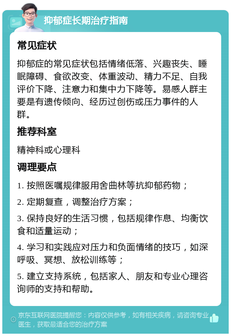 抑郁症长期治疗指南 常见症状 抑郁症的常见症状包括情绪低落、兴趣丧失、睡眠障碍、食欲改变、体重波动、精力不足、自我评价下降、注意力和集中力下降等。易感人群主要是有遗传倾向、经历过创伤或压力事件的人群。 推荐科室 精神科或心理科 调理要点 1. 按照医嘱规律服用舍曲林等抗抑郁药物； 2. 定期复查，调整治疗方案； 3. 保持良好的生活习惯，包括规律作息、均衡饮食和适量运动； 4. 学习和实践应对压力和负面情绪的技巧，如深呼吸、冥想、放松训练等； 5. 建立支持系统，包括家人、朋友和专业心理咨询师的支持和帮助。