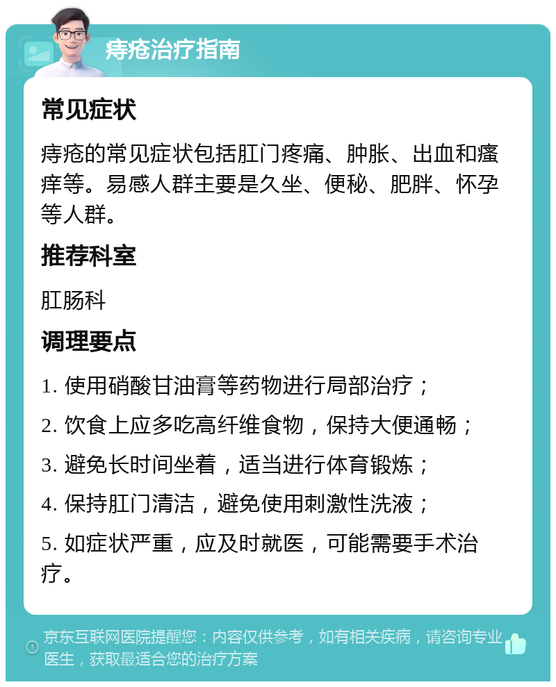 痔疮治疗指南 常见症状 痔疮的常见症状包括肛门疼痛、肿胀、出血和瘙痒等。易感人群主要是久坐、便秘、肥胖、怀孕等人群。 推荐科室 肛肠科 调理要点 1. 使用硝酸甘油膏等药物进行局部治疗； 2. 饮食上应多吃高纤维食物，保持大便通畅； 3. 避免长时间坐着，适当进行体育锻炼； 4. 保持肛门清洁，避免使用刺激性洗液； 5. 如症状严重，应及时就医，可能需要手术治疗。