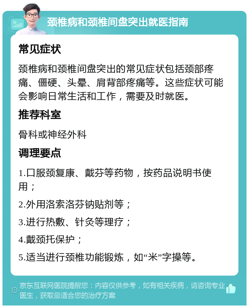 颈椎病和颈椎间盘突出就医指南 常见症状 颈椎病和颈椎间盘突出的常见症状包括颈部疼痛、僵硬、头晕、肩背部疼痛等。这些症状可能会影响日常生活和工作，需要及时就医。 推荐科室 骨科或神经外科 调理要点 1.口服颈复康、戴芬等药物，按药品说明书使用； 2.外用洛索洛芬钠贴剂等； 3.进行热敷、针灸等理疗； 4.戴颈托保护； 5.适当进行颈椎功能锻炼，如“米”字操等。